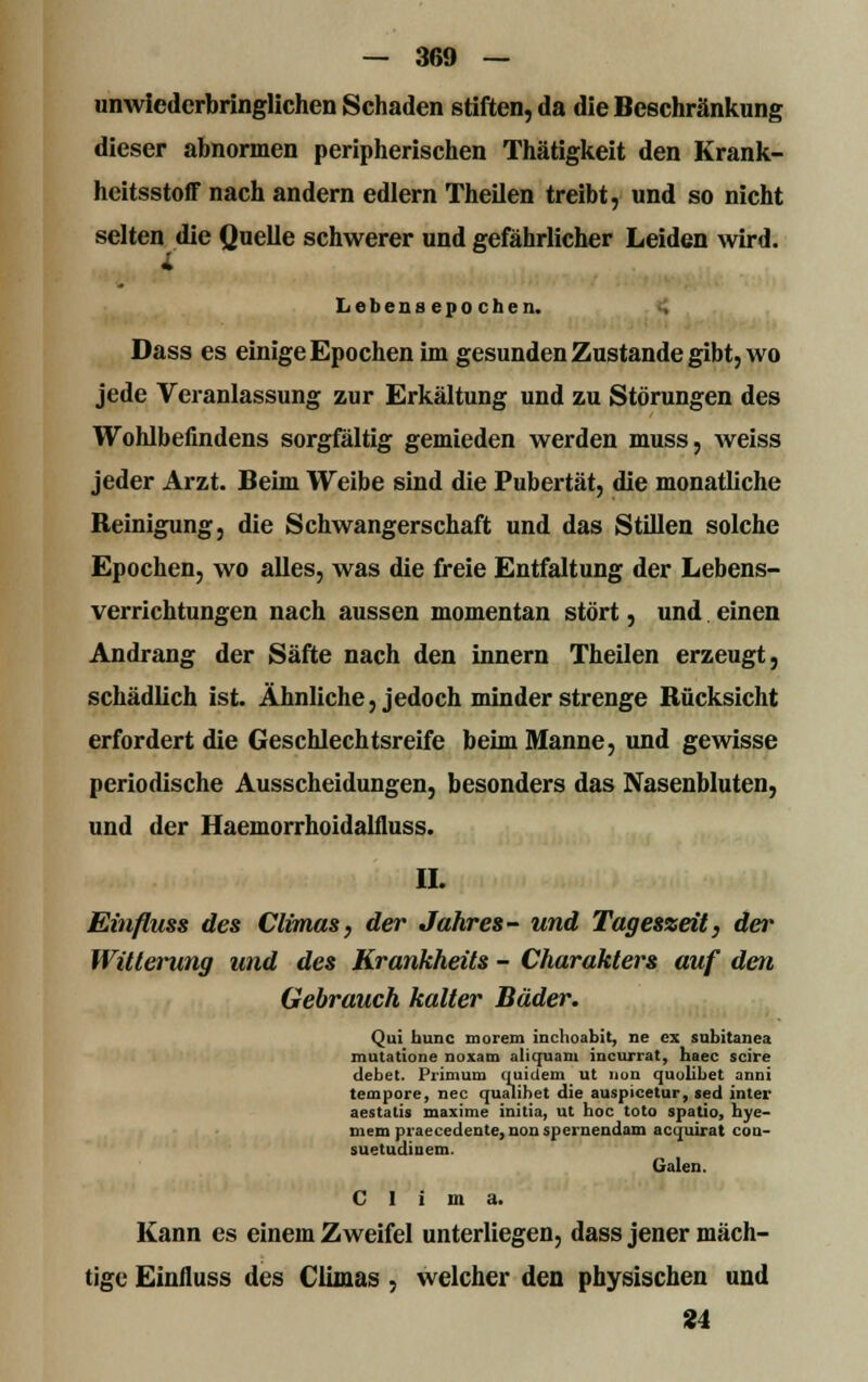 unwiederbringlichen Schaden stiften, da die Beschränkung dieser abnormen peripherischen Thätigkeit den Krank- heitsstoff nach andern edlern Theilen treibt, und so nicht selten die Quelle schwerer und gefährlicher Leiden wird. Lebensepochen. Dass es einige Epochen im gesunden Zustande gibt, wo jede Veranlassung zur Erkältung und zu Störungen des Wohlbefindens sorgfältig gemieden werden muss, weiss jeder Arzt. Beim Weibe sind die Pubertät, die monatliche Reinigung, die Schwangerschaft und das Stillen solche Epochen, wo alles, was die freie Entfaltung der Lebens- verrichtungen nach aussen momentan stört, und einen Andrang der Säfte nach den innern Theilen erzeugt, schädlich ist. Ähnliche, jedoch minder strenge Rücksicht erfordert die Geschlechtsreife beim Manne, und gewisse periodische Ausscheidungen, besonders das Nasenbluten, und der Haemorrhoidalfluss. IL Einfluss des Climas, der Jahres- und Tageszeit, der Witterung und des Krankheits - Charakters auf den Gebrauch kalter Bäder. Qui hunc morem inchoabit, ne ex snbitanea mutatione noxam alicjuam incurrat, haec scire debet. Primum quidem ut nun quolibet anni tempore, nee qualihet die auspicetur, »ed inter aestatis maxime initia, ut hoc toto spatio, bye- mem praecedeute, nonspernendam acquirat coa- suetudinem. Galen. C I i m a. Kann es einem Zweifel unterliegen, dass jener mäch- tige Einfluss des Climas , welcher den physischen und