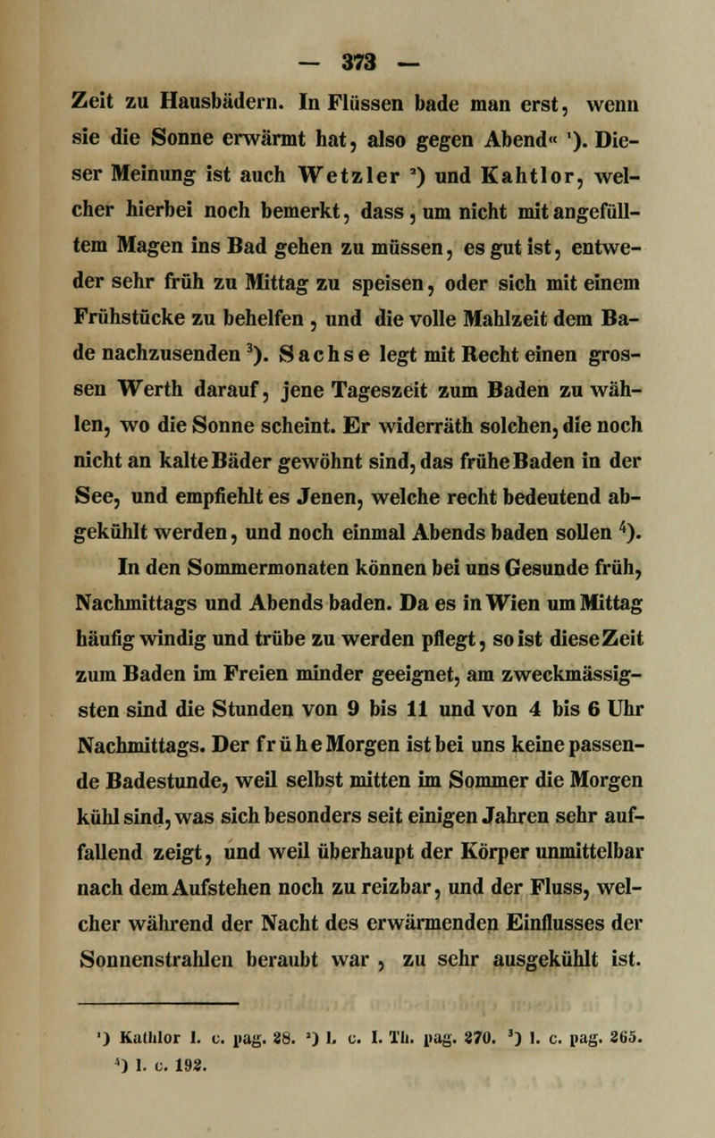 Zeit zu Hausbädern. In Flüssen bade man erst, wenn sie die Sonne erwärmt hat, also gegen Abend« ')• Die- ser Meinung ist auch Wetzler a) und Kahtlor, wel- cher hierbei noch bemerkt, dass, um nicht mit angefüll- tem Magen ins Bad gehen zu müssen, es gut ist, entwe- der sehr früh zu Mittag zu speisen, oder sich mit einem Frühstücke zu behelfen , und die volle Mahlzeit dem Ba- de nachzusenden3). Sachse legt mit Becht einen gros- sen Werth darauf, jene Tageszeit zum Baden zu wäh- len, wo die Sonne scheint. Er widerräth solchen, die noch nicht an kalte Bäder gewöhnt sind, das frühe Baden in der See, und empfiehlt es Jenen, welche recht bedeutend ab- gekühlt werden, und noch einmal Abends baden sollen 4). In den Sommermonaten können bei uns Gesunde früh, Nachmittags und Abends baden. Da es in Wien um Mittag häufig windig und trübe zu werden pflegt, so ist diese Zeit zum Baden im Freien minder geeignet, am zweckmässig- sten sind die Stunden von 9 bis 11 und von 4 bis 6 Uhr Nachmittags. Der frühe Morgen ist bei uns keine passen- de Badestunde, weil selbst mitten im Sommer die Morgen kühl sind, was sich besonders seit einigen Jahren sehr auf- fallend zeigt, und weil überhaupt der Körper unmittelbar nach dem Aufstehen noch zu reizbar, und der Fluss, wel- cher während der Nacht des erwärmenden Einflusses der Sonnenstrahlen beraubt war , zu sehr ausgekühlt ist. ') Kathlor 1. c. pag. 28. ') 1. c. I. l'Ii. i>ag. 370. 3) 1. c. pag. 265. 4) I. c. 198.