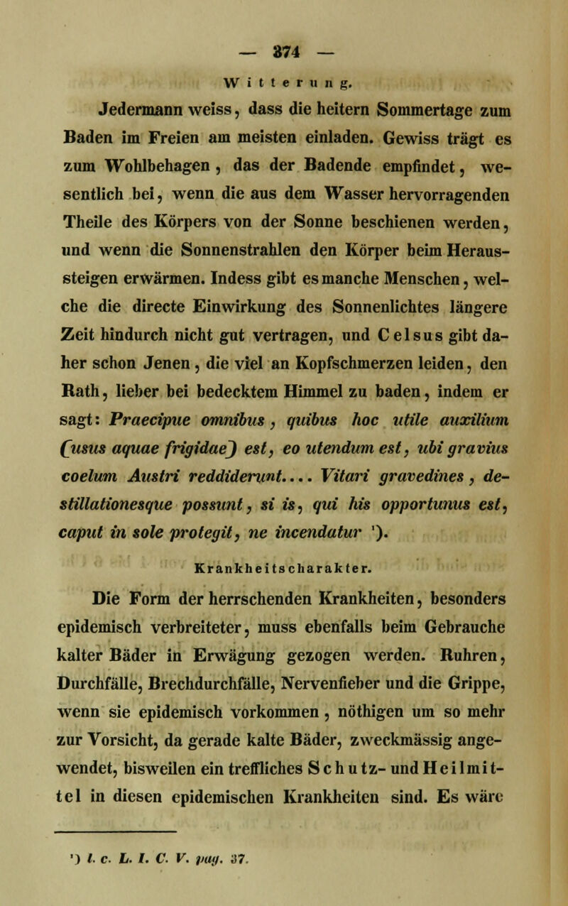 — 874 — Witterung. Jedermann weiss, dass die heitern Soinmertage zum Baden im Freien am meisten einladen. Gewiss trägt es zum Wohlbehagen , das der Badende empfindet, we- sentlich bei, wenn die aus dem Wasser hervorragenden Theile des Körpers von der Sonne beschienen werden, und wenn die Sonnenstrahlen den Körper beim Heraus- steigen erwärmen. Indess gibt es manche Menschen, wel- che die directe Einwirkung des Sonnenlichtes längere Zeit hindurch nicht gut vertragen, und Celsus gibt da- her schon Jenen, die viel an Kopfschmerzen leiden, den Rath, lieber bei bedecktem Himmel zu baden, indem er sagt: Praecipue omnibus, quibus hoc utile auxilium (\isus aquae frigidaej est, eo utendum est, ubi gravius coelum Anstri reddidenmt.... Vitari gravedines , de- stillationesque possunt, si i«, qui Iris opportunus est, caput in sole protegit, ne incendatur '). Krankheitscharakter. Die Form der herrschenden Krankheiten, besonders epidemisch verbreiteter, muss ebenfalls beim Gebrauche kalter Bäder in Erwägung gezogen werden. Ruhren, Durchfälle, Brechdurchfälle, Nervenfieber und die Grippe, wenn sie epidemisch vorkommen, nöthigen um so mehr zur Vorsicht, da gerade kalte Bäder, zweckmässig ange- wendet, bisweilen ein treffliches Schutz- und H e i 1 m i t- tel in diesen epidemischen Krankheiten sind. Es wäre