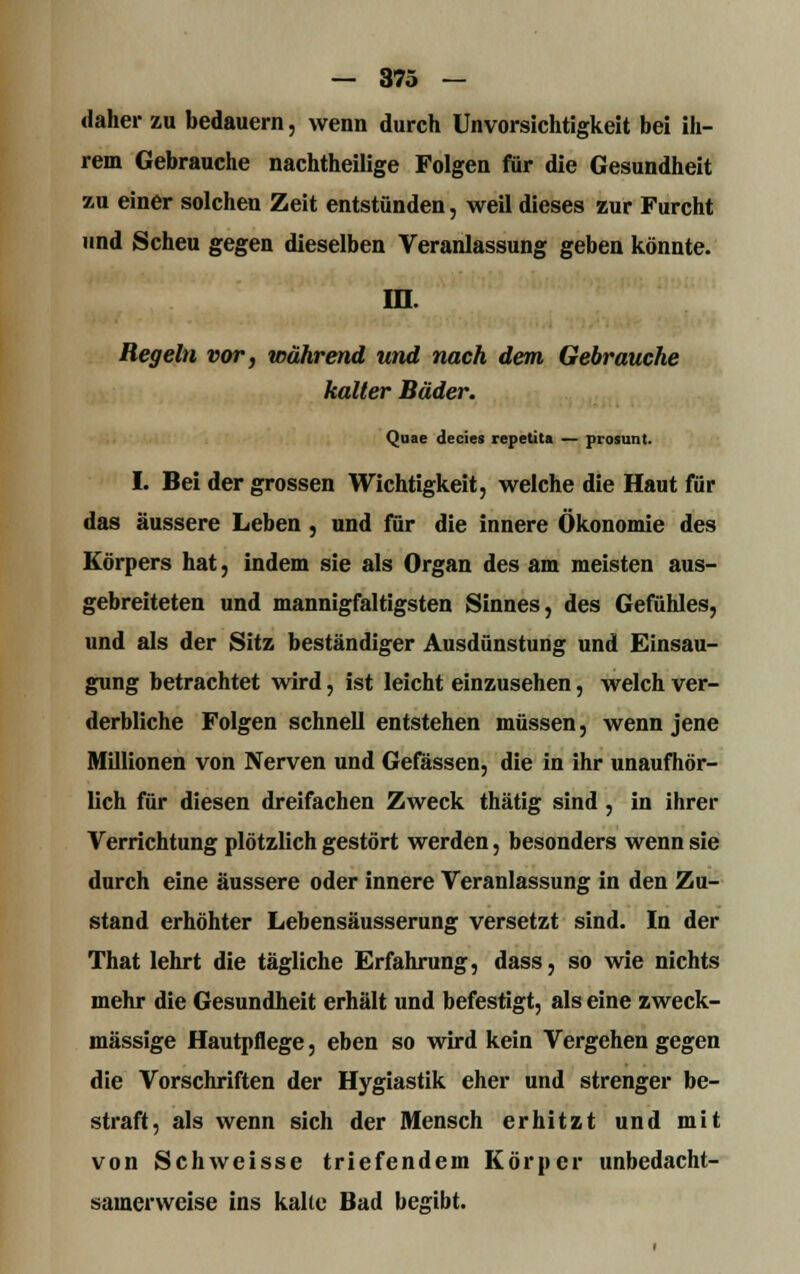 daher zu bedauern, wenn durch Unvorsichtigkeit bei ih- rem Gebrauche nachtheilige Folgen für die Gesundheit zu einer solchen Zeit entstünden, weil dieses zur Furcht und Scheu gegen dieselben Veranlassung geben könnte. in. Regeln vor, während und nach dem Gebrauche kalter Bäder. Quae decies repetita — piosunt. I. Bei der grossen Wichtigkeit, welche die Haut für das äussere Leben , und für die innere Ökonomie des Körpers hat, indem sie als Organ des am meisten aus- gebreiteten und mannigfaltigsten Sinnes, des Gefühles, und als der Sitz beständiger Ausdünstung und Einsau- gung betrachtet wird, ist leicht einzusehen, welch ver- derbliche Folgen schnell entstehen müssen, wenn jene Millionen von Nerven und Gefässen, die in ihr unaufhör- lich für diesen dreifachen Zweck thätig sind , in ihrer Verrichtung plötzlich gestört werden, besonders wenn sie durch eine äussere oder innere Veranlassung in den Zu- stand erhöhter Lebensäusserung versetzt sind. In der That lehrt die tägliche Erfahrung, dass, so wie nichts mehr die Gesundheit erhält und befestigt, als eine zweck- mässige Hautpflege, eben so wird kein Vergehen gegen die Vorschriften der Hygiastik eher und strenger be- straft, als wenn sich der Mensch erhitzt und mit von Schweisse triefendem Körper unbedacht- samerweise ins kalte Bad begibt.