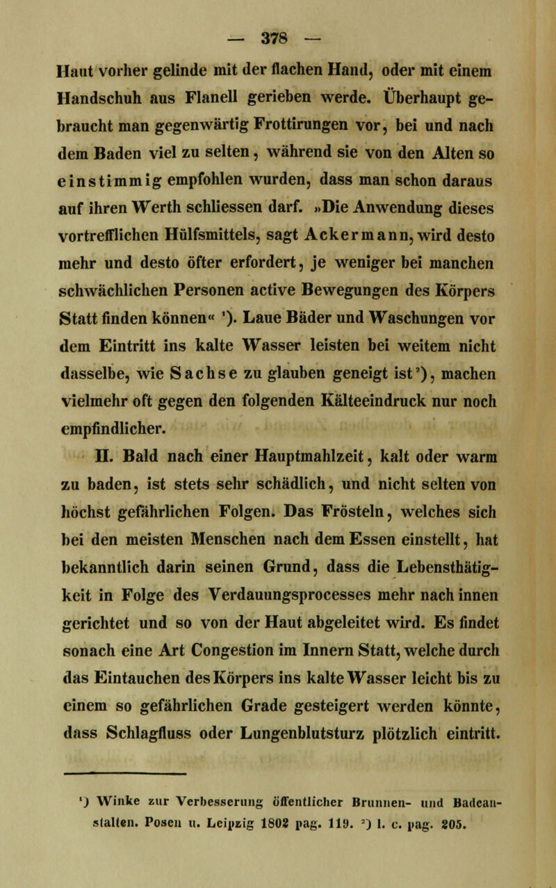 Haut vorher gelinde mit der flachen Hand, oder mit einem Handschuh aus Flanell gerieben werde. Überhaupt ge- braucht man gegenwärtig Frottirungen vor, bei und nach dem Baden viel zu selten, während sie von den Alten so einstimmig empfohlen wurden, dass man schon daraus auf ihren Werth schliessen darf. »Die Anwendung dieses vortrefflichen Hülfsmittels, sagt Ackermann,wird desto mehr und desto öfter erfordert, je weniger bei manchen schwächlichen Personen active Bewegungen des Körpers Statt finden können« ')• Laue Bäder und Waschungen vor dem Eintritt ins kalte Wasser leisten bei weitem nicht dasselbe, wie Sachse zu glauben geneigt ist1), machen vielmehr oft gegen den folgenden Kälteeindruck nur noch empfindlicher. H. Bald nach einer Hauptmahlzeit, kalt oder warm zu baden, ist stets sehr schädlich, und nicht selten von höchst gefährlichen Folgen. Das Frösteln, welches sich bei den meisten Menschen nach dem Essen einstellt, hat bekanntlich darin seinen Grund, dass die Lebensthätig- keit in Folge des Verdauungsprocesses mehr nach innen gerichtet und so von der Haut abgeleitet wird. Es findet sonach eine Art Congestion im Innern Statt, welche durch das Eintauchen des Körpers ins kalte Wasser leicht bis zu einem so gefährlichen Grade gesteigert werden könnte, dass Schlagfluss oder Lungenblutsturz plötzlich eintritt. ') Winke zur Verbesserung öffentlicher Brunnen- und Badean- stalten. Posen u. Leipzig 1808 pag. 119. 2) 1. c. nag. 205.