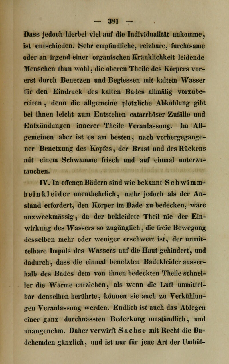 Dass jedoch hierbei viel auf die Individualität ankomme, ist entschieden. Sehr empfindliche, reizbare, furchtsame oder an irgend einer organischen Kränklichkeit leidende Menschen thun wohl, die oberen Theile des Körpers vor- erst durch Benetzen und Begiessen mit kaltem Wasser für den Eindruck des kalten Bades allmälig vorzube- reiten , denn die allgemeine plötzliche Abkühlung gibt bei ihnen leicht zum Entstehen catarrhöser Zufälle und Entzündungen innerer Theile Veranlassung. Im All- gemeinen aber ist es am besten, nach vorhergegange- ner Benetzung des Kopfes, der Brust und des Bückens mit einem Schwämme frisch und auf einmal unterzu- tauchen. IV. In offenen Bädern sind wie bekannt Schwimm- beinkleider unentbehrlich, mehr jedoch als der An- stand erfordert, den Körper im Bade zu bedecken, wäre unzweckmässig, da der bekleidete Theil nie der Ein- wirkung des Wassers so zugänglich, die freie Bewegung desselben mehr oder weniger erschwert ist, der unmit- telbare Impuls des Wassers auf die Haut gehindert, und dadurch, dass die einmal benetzten Badekleider ausser- halb des Bades dem von ihnen bedeckten Theile schnel- ler die Wärme entziehen, als wenn die Luft unmittel- bar denselben berührte, können sie auch zu Verkühlun- gen Veranlassung werden. Endlich ist auch das Ablegen einer ganz durchnässten Bedeckung umständlich, und unangenehm. Daher verwirft Sachse mit Recht die Ba- dehemden gänzlich, und ist nur für jene Art der Umhül-