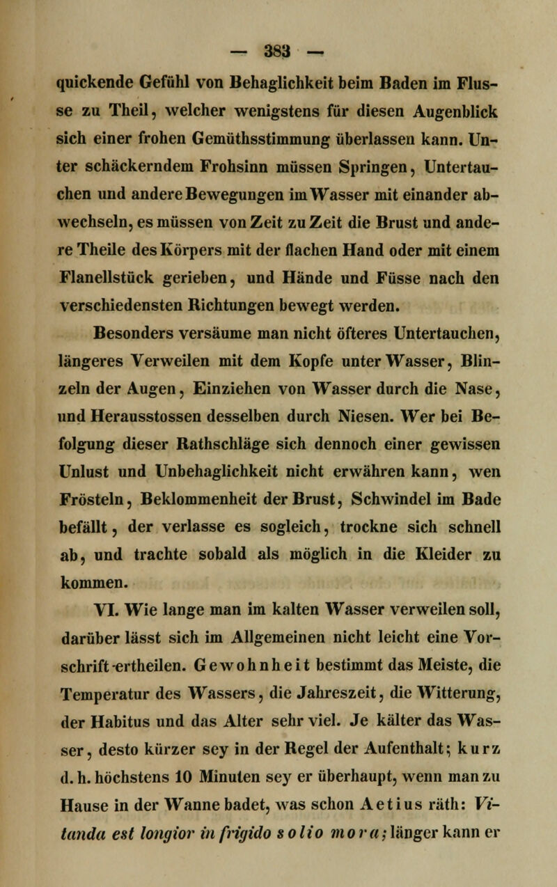 quickende Gefühl von Behaglichkeit beim Baden im Flus- se zu Theil, welcher wenigstens für diesen Augenblick sich einer frohen Gemüthsstimmung überlassen kann. Un- ter schäckerndem Frohsinn müssen Springen, Untertau- chen und andere Bewegungen im Wasser mit einander ab- wechseln, es müssen von Zeit zu Zeit die Brust und ande- re Theile des Körpers mit der flachen Hand oder mit einem Flanellstück gerieben, und Hände und Füsse nach den verschiedensten Richtungen bewegt werden. Besonders versäume man nicht öfteres Untertauchen, längeres Verweilen mit dem Kopfe unter Wasser, Blin- zeln der Augen, Einziehen von Wasser durch die Nase, und Herausstossen desselben durch Niesen. Wer bei Be- folgung dieser Ratlischlage sich dennoch einer gewissen Unlust und Unbehaglichkeit nicht erwähren kann, wen Frösteln, Beklommenheit der Brust, Schwindel im Bade befällt, der verlasse es sogleich, trockne sich schnell ab, und trachte sobald als möglich in die Kleider zu kommen. VI. Wie lange man im kalten Wasser verweilen soll, darüber lässt sich im Allgemeinen nicht leicht eine Vor- schrift-ertheilen. Gewohnheit bestimmt das Meiste, die Temperatur des Wassers, die Jahreszeit, die Witterung, der Habitus und das Alter sehr viel. Je kälter das Was- ser, desto kürzer sey in der Regel der Aufenthalt; kurz d. h. höchstens 10 Minuten sey er überhaupt, wenn man zu Hause in der Wanne badet, was schon Aetius räth: Vi- tanda est longior infrigido solio mora;länger kann er