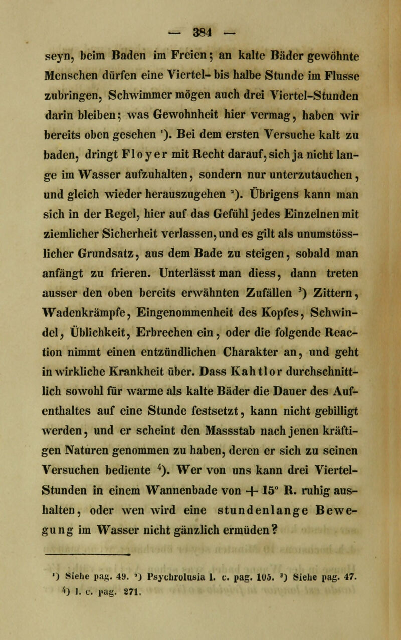 seyn, beim Baden im Freien 5 an kalte Bäder gewöhnte Menschen dürfen eine Viertel- bis halbe Stunde im Flusse zubringen, Schwimmer mögen auch drei Viertel-Stunden darin bleiben; was Gewohnheit hier vermag, haben wir bereits oben gesehen ')• Bei dem ersten Versuche kalt zu baden, dringt Floyer mit Becht darauf, sich ja nicht lan- ge im Wasser aufzuhalten, sondern nur unterzutauchen, und gleich wieder herauszugehen '). Übrigens kann man sich in der Begel, hier auf das Gefühl jedes Einzelnen mit ziemlicher Sicherheit verlassen, und es gilt als unumstöss- licher Grundsatz, aus dem Bade zu steigen, sobald man anfängt zu frieren. Unterlässt man diess, dann treten ausser den oben bereits erwähnten Zufällen 3) Zittern, Wadenkrämpfe, Eingenommenheit des Kopfes, Schwin- del , Üblichkeit, Erbrechen ein, oder die folgende Beac- tion nimmt einen entzündlichen Charakter an, und geht in wirkliche Krankheit über. Dass Kahtlor durchschnitt- lich sowohl für warme als kalte Bäder die Dauer des Auf- enthaltes auf eine Stunde festsetzt, kann nicht gebilligt werden, und er scheint den Massstab nach jenen kräfti- gen Naturen genommen zu haben, deren er sich zu seinen Versuchen bediente 4). Wer von uns kann drei Viertel- Stunden in einem Wannenbade von + 15° B. ruhig aus- halten, oder wen wird eine stundenlange Bewe- gung im Wasser nicht gänzlich ermüden? ■) Siehe pag. 49. »} Psycbrolusia 1. c. pag. 105. 3) Siehe pag. 47. 4) I. c. pag. 871.