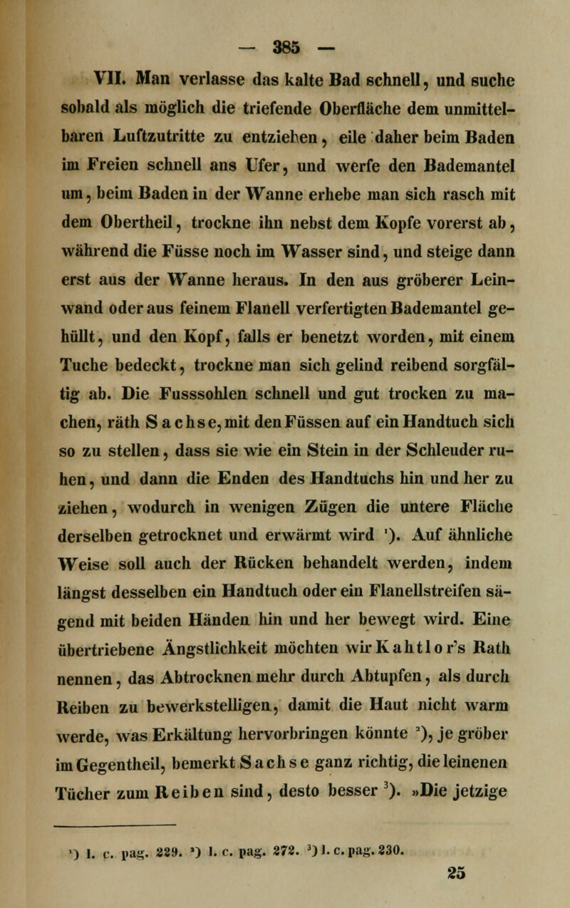VII. Man verlasse das kalte Bad schnell, und suche sobald als möglich die triefende Oberfläche dem unmittel- baren Luftzutritte zu entziehen, eile daher beim Baden im Freien schnell ans Ufer, und werfe den Bademantel um, beim Baden in der Wanne erhebe man sich rasch mit dem Obertheil, trockne ihn nebst dem Kopfe vorerst ab, während die Füsse noch im Wasser sind, und steige dann erst aus der Wanne heraus. In den aus gröberer Lein- wand oder aus feinem Flanell verfertigten Bademantel ge- hüllt, und den Kopf, falls er benetzt worden, mit einem Tuche bedeckt, trockne man sich gelind reibend sorgfäl- tig ab. Die Fusssohlen schnell und gut trocken zu ma- chen, räth S a cli sc, mit den Füssen auf ein Handtuch sich so zu stellen, dass sie wie ein Stein in der Schleuder ru- hen , und dann die Enden des Handtuchs hin und her zu ziehen, wodurch in wenigen Zügen die untere Fläche derselben getrocknet und erwärmt wird '). Auf ähnliche Weise soll auch der Bücken behandelt werden, indem längst desselben ein Handtuch oder ein Flanellstreifen sä- gend mit beiden Händen hin und her bewegt wird. Eine übertriebene Ängstlichkeit möchten wirKahtlor's Bath nennen, das Abtrocknen mehr durch Abtupfen, als durch Reiben zu bewerkstelligen, damit die Haut nicht warm werde, was Erkältung hervorbringen könnte 2)5 je gröber im Gegentheil, bemerkt Sachse ganz richtig, die leinenen Tücher zum Reiben sind, desto besser 3)« »Die jetzige ') 1. c. pag. 22». *) I.e. pag. 272. 3) I. c.pag.230. 25