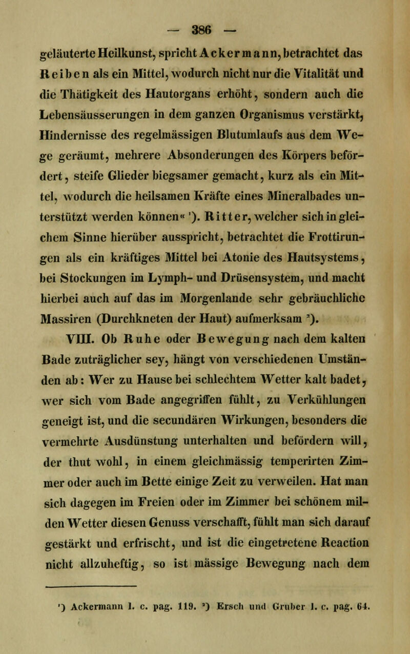 geläuterte Heilkunst, spricht Ackermann, betrachtet das R e i b e n als ein Mittel, wodurch nicht nur die Vitalität und die Thätigkeit des Hautorgans erhöht, sondern auch die Lebensäusserungen in dem ganzen Organismus verstärkt, Hindernisse des regelmässigen Blutumlaufs aus dem We- ge geräumt, mehrere Absonderungen des Körpers beför- dert , steife Glieder biegsamer gemacht, kurz als ein Mit- tel, wodurch die heilsamen Kräfte eines Mineralbades un- terstützt werden können« '). Ritter, welcher sich in glei- chem Sinne hierüber ausspricht, betrachtet die Frottirun- gen als ein kräftiges Mittel bei Atonie des Hautsystems, bei Stockungen im Lymph- und Drüsensystem, und macht hierbei auch auf das im Morgenlande sehr gebräuchliche Massiren (Durchkneten der Haut) aufmerksam '). VDX Ob Ruhe oder Bewegung nach dem kalten Bade zuträglicher sey, hängt von verschiedenen Umstän- den ab: Wer zu Hause bei schlechtem Wetter kalt badet, wer sich vom Bade angegriffen fülüt, zu Verkühlungen geneigt ist, und die seeundären Wirkungen, besonders die vermehrte Ausdünstung unterhalten und befördern will, der thut wohl, in einem gleichmässig temperirten Zim- mer oder auch im Bette einige Zeit zu verweilen. Hat man sich dagegen im Freien oder im Zimmer bei schönem mil- den Wetter diesen Genuss verschafft, fühlt man sich darauf gestärkt und erfrischt, und ist die eingetretene Reaction nicht allzuheftig, so ist massige Bewegung nach dem ') Ackermann 1. c. pag. 119. *) Ersch und Gruber 1. c. pag. 64.
