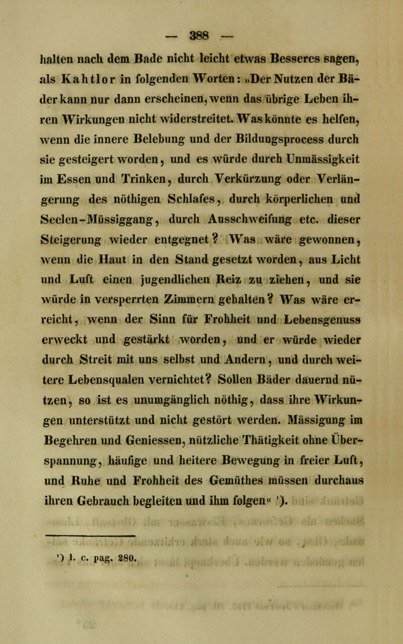 halten nach dem Bade nicht leicht etwas Besseres sagen, als Kahtlor in folgenden Worten: »Der Nutzen der Bä- der kann nur dann erscheinen, wenn das übrige Leben ih- ren Wirkungen nicht widerstreitet. Was könnte es helfen, wenn die innere Belebung und der Bildungsprocess durch sie gesteigert worden, und es würde durch Unmässigkeit im Essen und Trinken, durch Verkürzung oder Verlän- gerung des nöthigen Schlafes, durch körperlichen und Seelen -Müssiggang, durch Ausschweifung etc. dieser Steigerung wieder entgegnet ? Was wäre gewonnen, wenn die Haut in den Stand gesetzt worden, aus Licht und Luft einen jugendlichen Reiz zu ziehen, und sie würde in versperrten Zimmern gehalten ? Was wäre er- reicht, wenn der Sinn für Frohheit und Lebensgenuss erweckt und gestärkt worden, und er würde wieder durch Streit mit uns selbst und Andern, und durch wei- tere Lebensqualen vernichtet? Sollen Bäder dauernd nü- tzen , so ist es unumgänglich nöthig, dass ihre Wirkun- gen unterstützt und nicht gestört werden. Mässigung im Begehren und Geniessen, nützliche Thätigkeit ohne Über- spannung, häufige und heitere Bewegung in freier Luft, und Ruhe und Frohheit des Gemüthes müssen durchaus ihren Gebrauch begleiten und ihm folgen« ').