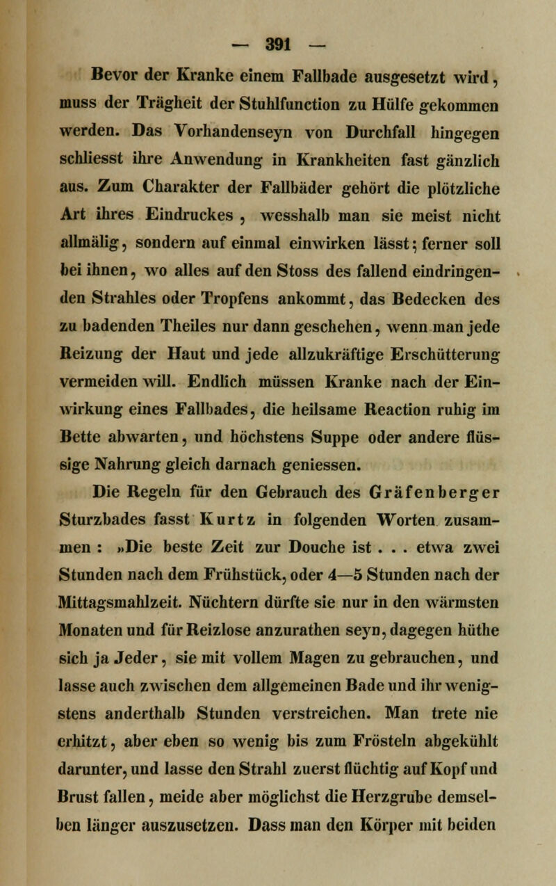 Bevor der Kranke einem Fallbade ausgesetzt wird, muss der Trägheit der Stuhlfunction zu Hülfe gekommen werden. Das Vorhandenseyn von Durchfall hingegen schliesst ihre Anwendung in Krankheiten fast gänzlich aus. Zum Charakter der Fallbäder gehört die plötzliche Art ihres Eindruckes , wesshalb man sie meist nicht allmälig, sondern auf einmal einwirken lässt; ferner soll bei ihnen, wo alles aufdenStoss des fallend eindringen- den Strahles oder Tropfens ankommt, das Bedecken des zu badenden Theiles nur dann geschehen, wenn man jede Beizung der Haut und jede allzukräftige Erschütterung vermeiden will. Endlich müssen Kranke nach der Ein- wirkung eines Fallbades, die heilsame Beaction ruhig im Bette abwarten, und höchstens Suppe oder andere flüs- sige Nahrung gleich darnach geniessen. Die Begeln für den Gebrauch des Grafenberger Sturzbades fasst Kurtz in folgenden Worten zusam- men : »Die beste Zeit zur Douche ist . . . etwa zwei Stunden nach dem Frühstück, oder 4—5 Stunden nach der Mittagsmahlzeit. Nüchtern dürfte sie nur in den wärmsten Monaten und für Beizlose anzurathen seyn, dagegen hüthe sich ja Jeder, sie mit vollem Magen zu gebrauchen, und lasse auch zwischen dem allgemeinen Bade und ihr wenig- stens anderthalb Stunden verstreichen. Man trete nie erhitzt, aber eben so wenig bis zum Frösteln abgekühlt darunter, und lasse den Strahl zuerst flüchtig auf Kopf und Brust fallen, meide aber möglichst die Herzgrube demsel- ben länger auszusetzen. Dass man den Körper mit beiden