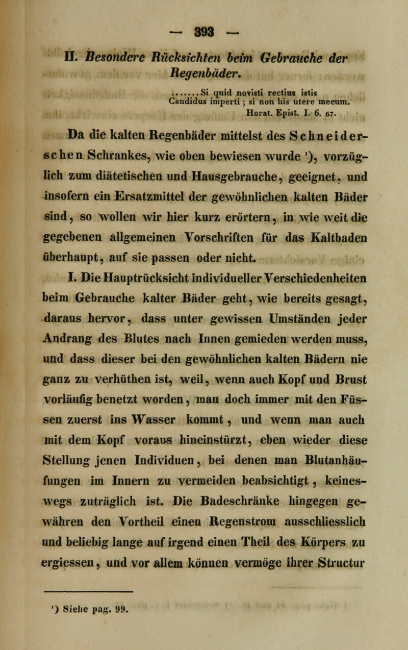 Regenbäder. . Si quid novisti rectius istis Candidus imperli ; st non his utere mecum, Horat. Epist. I. 6. 67. Da die kalten Regenbäder mittelst des Schneid er- sehen Schrankes, wie oben bewiesen wurde '); vorzüg- lich zum diätetischen und Hausgebrauche, geeignet, und insofern ein Ersatzmittel der gewöhnlichen kalten Bäder sind, so wollen wir hier kurz erörtern, in wie weit die gegebenen allgemeinen Vorschriften für das Kaltbaden überhaupt, auf sie passen oder nicht. I. Die Hauptrücksicht individueller Verschiedenheiten beim Gebrauche kalter Bäder geht, wie bereits gesagt, daraus hervor, dass unter gewissen Umständen jeder Andrang des Blutes nach Innen gemieden werden muss, und dass dieser bei den gewöhnlichen kalten Bädern nie ganz zu verhüthen ist, weil, wenn auch Kopf und Brust vorläufig benetzt worden, man doch immer mit den Füs- sen zuerst ins Wasser kommt, und wenn man auch mit dem Kopf voraus hineinstürzt, eben wieder diese Stellung jenen Individuen, bei denen man Blutanhäu- fungen im Innern zu vermeiden beabsichtigt, keines- wegs zuträglich ist. Die Badeschränke hingegen ge- währen den Vortheil einen Regenstrom ausschliesslich und beliebig lange auf irgend einen Theil des Körpers zu ergiessen, und vor allem können vermöge ihrer Structur ') Siehe pag. «9.