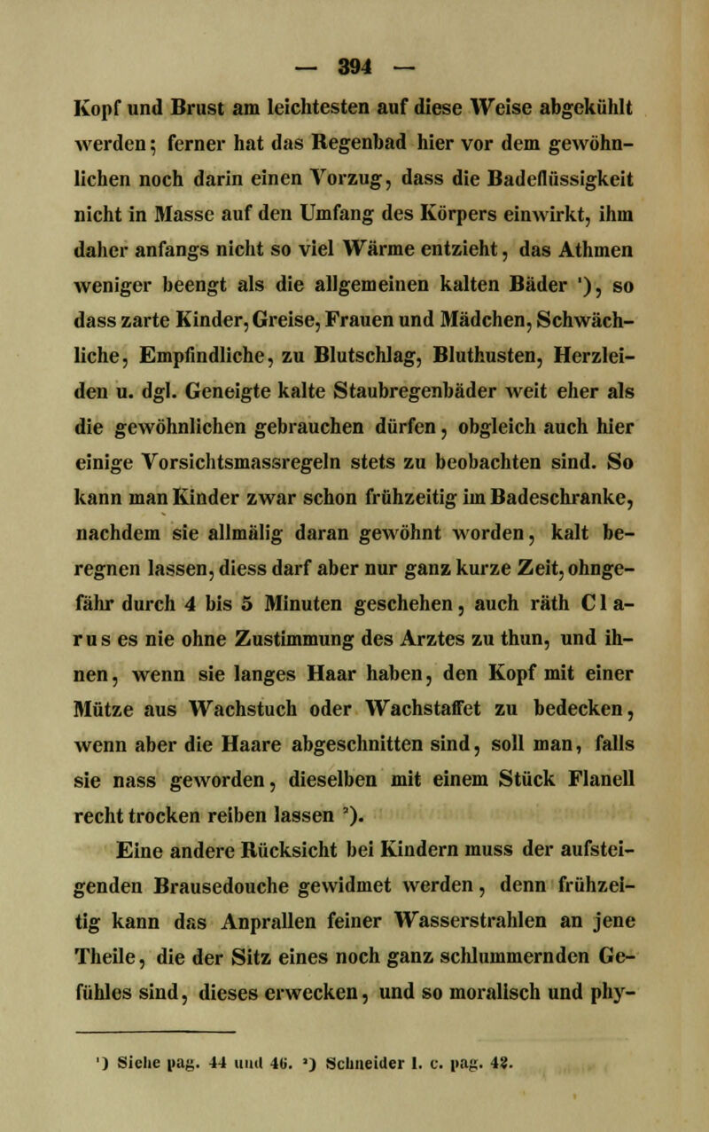 Kopf und Brust am leichtesten auf diese Weise abgekühlt Averden; ferner hat das Regenbad hier vor dem gewöhn- lichen noch darin einen Vorzug, dass die Badeflüssigkeit nicht in Masse auf den Umfang des Körpers einwirkt, ihm daher anfangs nicht so viel Wärme entzieht, das Athmen weniger beengt als die allgemeinen kalten Bäder '), so dass zarte Kinder, Greise, Frauen und Mädchen, Schwäch- liche, Empfindliche, zu Blutschlag, Bluthusten, Herzlei- den u. dgl. Geneigte kalte Staubregenbäder weit eher als die gewöhnlichen gebrauchen dürfen, obgleich auch hier einige Vorsichtsmassregeln stets zu beobachten sind. So kann man Kinder zwar schon frühzeitig im Badeschranke, nachdem sie allmälig daran gewöhnt worden, kalt be- regnen lassen, diess darf aber nur ganz kurze Zeit, ohnge- fähr durch 4 bis 5 Minuten geschehen, auch räth C1 a- r u s es nie ohne Zustimmung des Arztes zu thun, und ih- nen , wenn sie langes Haar haben, den Kopf mit einer Mütze aus Wachstuch oder WachstafFet zu bedecken, wenn aber die Haare abgeschnitten sind, soll man, falls sie nass geworden, dieselben mit einem Stück Flanell recht trocken reiben lassen '). Eine andere Rücksicht bei Kindern muss der aufstei- genden Brausedouche gewidmet werden, denn frühzei- tig kann das Anprallen feiner Wasserstrahlen an jene Theile, die der Sitz eines noch ganz schlummernden Ge- fühles sind, dieses erwecken, und so moralisch und phy- ') Siehe i>ag. 44 und 4«. a) Schneider 1. c. pag. 4?.