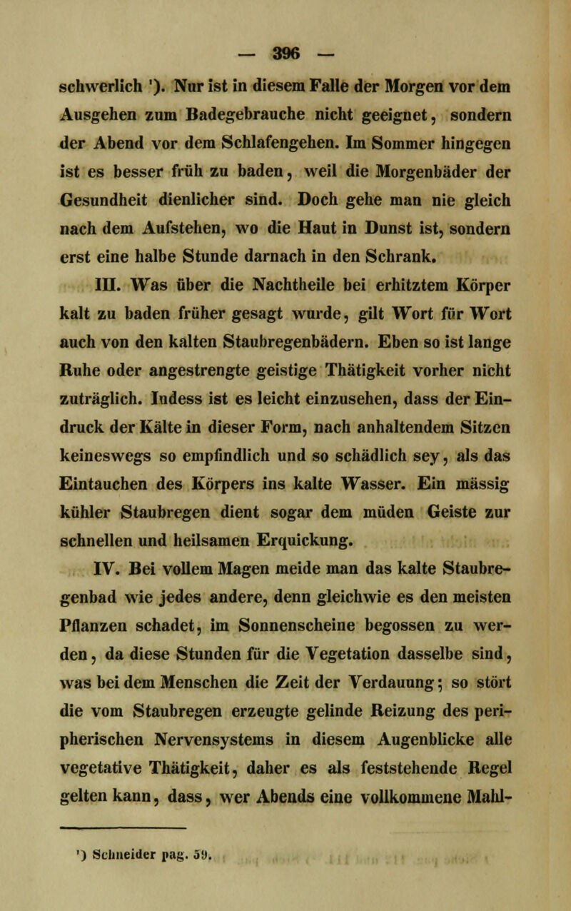 schwerlich '). Nur ist in diesem Falle der Morgen vor dem Ausgehen zum Badegebrauche nicht geeignet, sondern der Abend vor dem Schlafengehen. Im Sommer hingegen ist es besser früh zu baden, weil die Morgenbäder der Gesundheit dienlicher sind. Doch gehe man nie gleich nach dem Aufstehen, wo die Haut in Dunst ist, sondern erst eine halbe Stunde darnach in den Schrank. ID. Was über die Nachtheile bei erhitztem Körper kalt zu baden früher gesagt wurde, gilt Wort für Wort auch von den kalten Staubregenbädern. Eben so ist lange Ruhe oder angestrengte geistige Thätigkeit vorher nicht zuträglich. Indess ist es leicht einzusehen, dass der Ein- druck der Kälte in dieser Form, nach anhaltendem Sitzen keineswegs so empfindlich und so schädlich sey, als das Eintauchen des Körpers ins kalte Wasser. Ein massig kühler Staubregen dient sogar dem müden Geiste zur schnellen und heilsamen Erquickung. IV. Bei vollem Magen meide man das kalte Staubre- genbad wie jedes andere, denn gleichwie es den meisten Pflanzen schadet, im Sonnenscheine begossen zu wer- den , da diese Stunden für die Vegetation dasselbe sind, was bei dem Menschen die Zeit der Verdauung 5 so stört die vom Staubregen erzeugte gelinde Beizung des peri- pherischen Nervensystems in diesem Augenblicke alle vegetative Thätigkeit, daher es als feststehende Regel gelten kann, dass, wer Abends eine vollkommene Mahl- ') Schneider pag. 5».