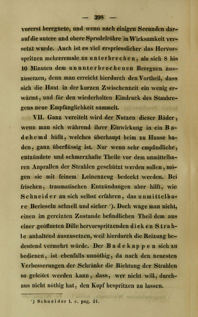 vorerst beregnete, und wenn nach einigen Secnnden dar- auf die untere und obere Sprudelröhre in Wirksamkeit ver- setzt wurde. Auch ist es viel erspriesslicher das Hervor- spritzen mehreremale zu unterbrechen, als sich 8 bis 10 Minuten dem ununterbrochenen Beregnen aus- zusetzen, denn man erreicht hierdurch den Vortheil, dass sich die Haut in der kurzen Zwischenzeit ein wenig er- wärmt , und für den wiederholten Eindruck des Staubre- gens neue Empfänglichkeit sammelt. VII. Ganz vereitelt wird der Nutzen dieser Bäder, wenn man sich während ihrer Einwirkung in ein B a- dehemd hüllt, welches überhaupt beim zu Hause ba- den, ganz überflüssig ist. Nur wenn sehr empfindliche, entzündete und schmerzhafte Theile vor dem unmittelba- ren Anprallen der Strahlen geschützt werden sollen, mö- gen sie mit feinem Leinenzeug bedeckt werden, Bei frischen, traumatischen Entzündungen aber hilft, wie Schneider an sich selbst erfahren, das unmittelba- re Berieseln schnell und sicher ')• Doch wage man nicht, einen im gereizten Zustande befindlichen Theil dem aus einer geöffneten Dille hervorspritzenden dicken Strah- 1 e anhaltend auszusetzen, weil hierdurch die Beizung be- deutend vermehrt würde. Der Badekappen sich zu bedienen, ist ebenfalls unnöthig, da nach den neuesten Verbesserungen der Schränke die Bichtung der Strahlen so geleitet werden kann, dass, wer nicht will, durch- aus nicht nöthig hat, den Kopf bespritzen zu lassen.