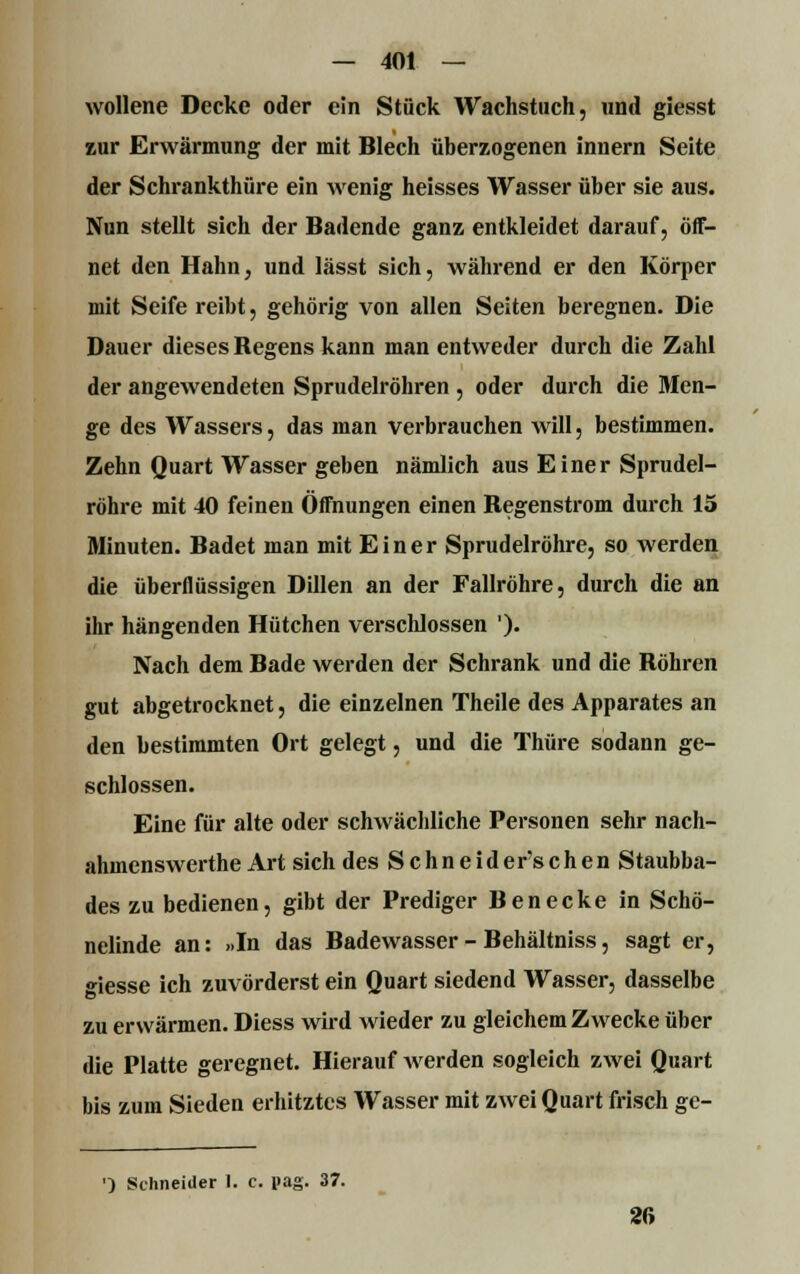 wollene Decke oder ein Stück Wachstuch, und giesst zur Erwärmung der mit Blech überzogenen innern Seite der Schrankthüre ein wenig heisses Wasser über sie aus. Nun stellt sich der Badende ganz entkleidet darauf, öff- net den Hahn, und lässt sich, während er den Körper mit Seife reibt, gehörig von allen Seiten beregnen. Die Dauer dieses Begens kann man entweder durch die Zahl der angewendeten Sprudelröhren , oder durch die Men- ge des Wassers, das man verbrauchen will, bestimmen. Zehn Quart Wasser geben nämlich aus Einer Sprudel- röhre mit 40 feinen Öffnungen einen Begenstrom durch 15 Minuten. Badet man mit Einer Sprudelröhre, so werden die überflüssigen Dillen an der Fallröhre, durch die an ihr hängenden Hütchen verschlossen '). Nach dem Bade werden der Schrank und die Bohren gut abgetrocknet, die einzelnen Theile des Apparates an den bestimmten Ort gelegt, und die Thüre sodann ge- schlossen. Eine für alte oder schwächliche Personen sehr nach- ahmenswerthe Art sich des Schneid ersehen Staubba- des zu bedienen, gibt der Prediger Benecke in Schö- nelinde an: »In das Badewasser - Behältniss, sagt er, «■iesse ich zuvörderst ein Quart siedend Wasser, dasselbe zu erwärmen. Diess wird wieder zu gleichem Zwecke über die Platte geregnet. Hierauf werden sogleich zwei Quart bis zum Sieden erhitztes Wasser mit zwei Quart frisch ge- ') Schneider 1. c. pag. 37. 26