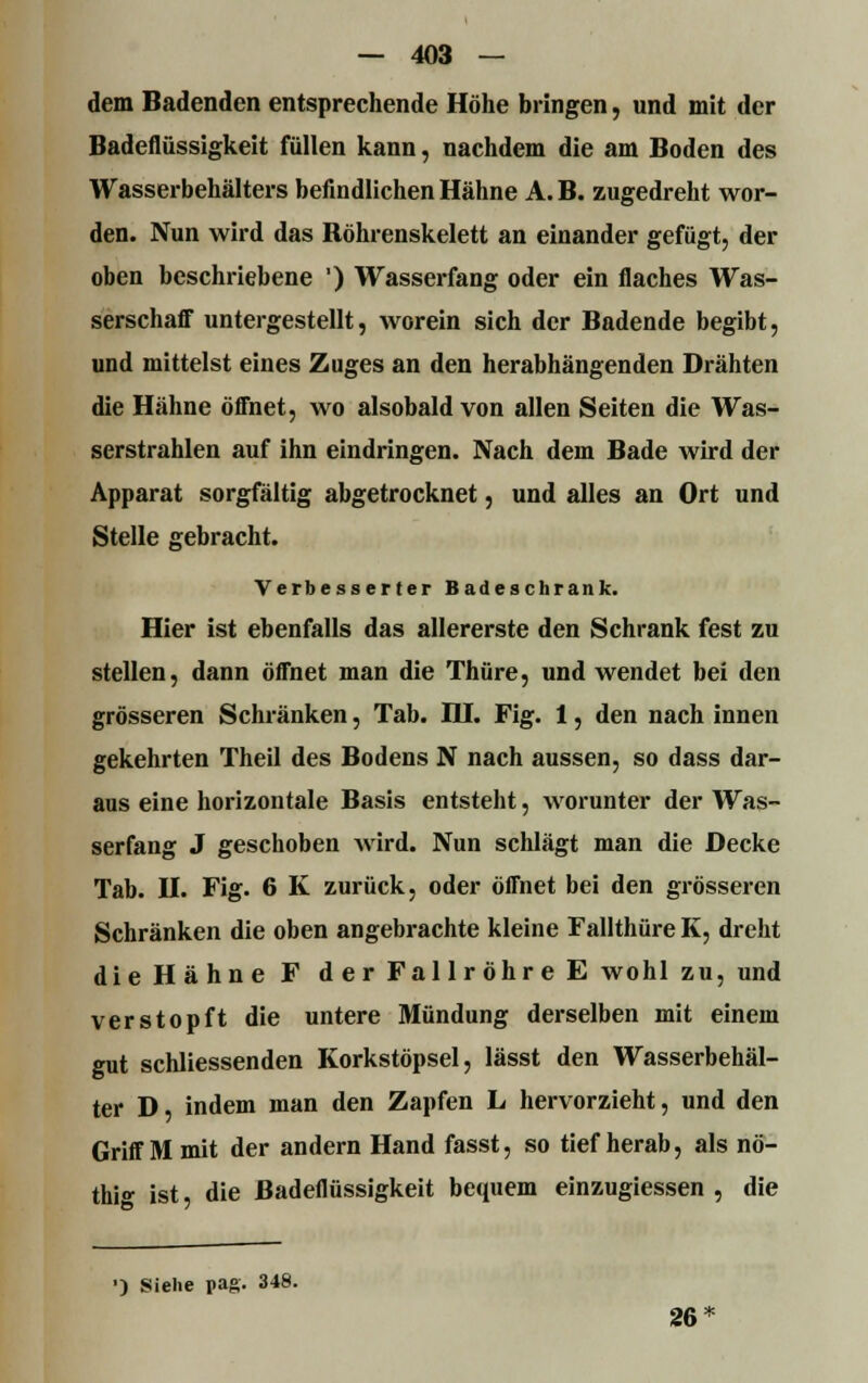 dem Badenden entsprechende Höhe bringen, und mit der Badeflüssigkeit füllen kann, nachdem die am Boden des Wasserbehälters befindlichen Hähne A.B. zugedreht wor- den. Nun wird das Böhrenskelett an einander gefügt, der oben beschriebene ') Wasserfang oder ein flaches Was- serschaff untergestellt, worein sich der Badende begibt, und mittelst eines Zuges an den herabhängenden Drähten die Hähne öffnet, wo alsobald von allen Seiten die Was- serstrahlen auf ihn eindringen. Nach dem Bade wird der Apparat sorgfältig abgetrocknet, und alles an Ort und Stelle gebracht. Verbesserter Badeschrank. Hier ist ebenfalls das allererste den Schrank fest zu stellen, dann öffnet man die Thüre, und wendet bei den grösseren Schränken, Tab. DJ. Fig. 1, den nach innen gekehrten Theil des Bodens N nach aussen, so dass dar- aus eine horizontale Basis entsteht, worunter der Was- serfang J geschoben wird. Nun schlägt man die Decke Tab. II. Fig. 6 K zurück, oder öffnet bei den grösseren Schränken die oben angebrachte kleine Fallthüre K, dreht die Hähne F der Fallröhre E wohl zu, und verstopft die untere Mündung derselben mit einem gut schliessenden Korkstöpsel, lässt den Wasserbehäl- ter D, indem man den Zapfen L hervorzieht, und den Griff M mit der andern Hand fasst, so tief herab, als nö- thi- ist, die ßadeflüssigkeit bequem einzugiessen , die •) Siehe pag. 348. 26
