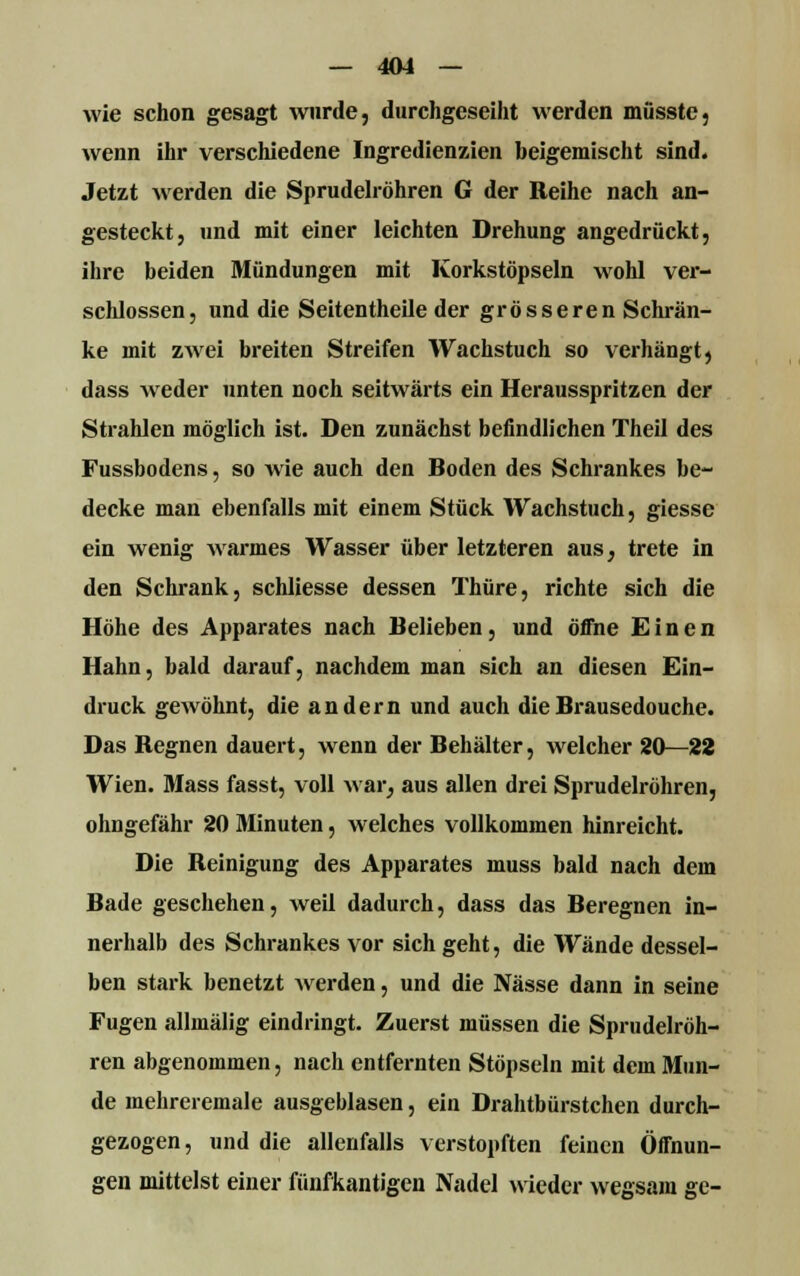 wie schon gesagt wurde, durchgeseiht werden müsste, wenn ihr verschiedene Ingredienzien beigemischt sind. Jetzt werden die Sprudelröhren G der Reihe nach an- gesteckt, und mit einer leichten Drehung angedrückt, ihre beiden Mündungen mit Korkstöpseln wohl ver- schlossen, und die Seitentheile der grösseren Schrän- ke mit zwei breiten Streifen Wachstuch so verhängt, dass weder unten noch seitwärts ein Herausspritzen der Strahlen möglich ist. Den zunächst befindlichen Theil des Fussbodens, so wie auch den Boden des Schrankes be- decke man ebenfalls mit einem Stück Wachstuch, giesse ein wenig warmes Wasser über letzteren aus, trete in den Schrank, schliesse dessen Thüre, richte sich die Höhe des Apparates nach Belieben, und öffne Einen Hahn, bald darauf, nachdem man sich an diesen Ein- druck gewöhnt, die andern und auch dieBrausedouche. Das Regnen dauert, wenn der Behälter, welcher 20—22 Wien. Mass fasst, voll war, aus allen drei Sprudelröhren, ohngefähr 20 Minuten, welches vollkommen hinreicht. Die Reinigung des Apparates muss bald nach dem Bade geschehen, weil dadurch, dass das Beregnen in- nerhalb des Schrankes vor sich geht, die Wände dessel- ben stark benetzt werden, und die Nässe dann in seine Fugen allmälig eindringt. Zuerst müssen die Sprudelröh- ren abgenommen, nach entfernten Stöpseln mit dem Mun- de mehreremale ausgeblasen, ein Drahtbürstchen durch- gezogen, und die allenfalls verstopften feinen Öffnun- gen mittelst einer fünfkantigen Nadel wieder wegsam ge-