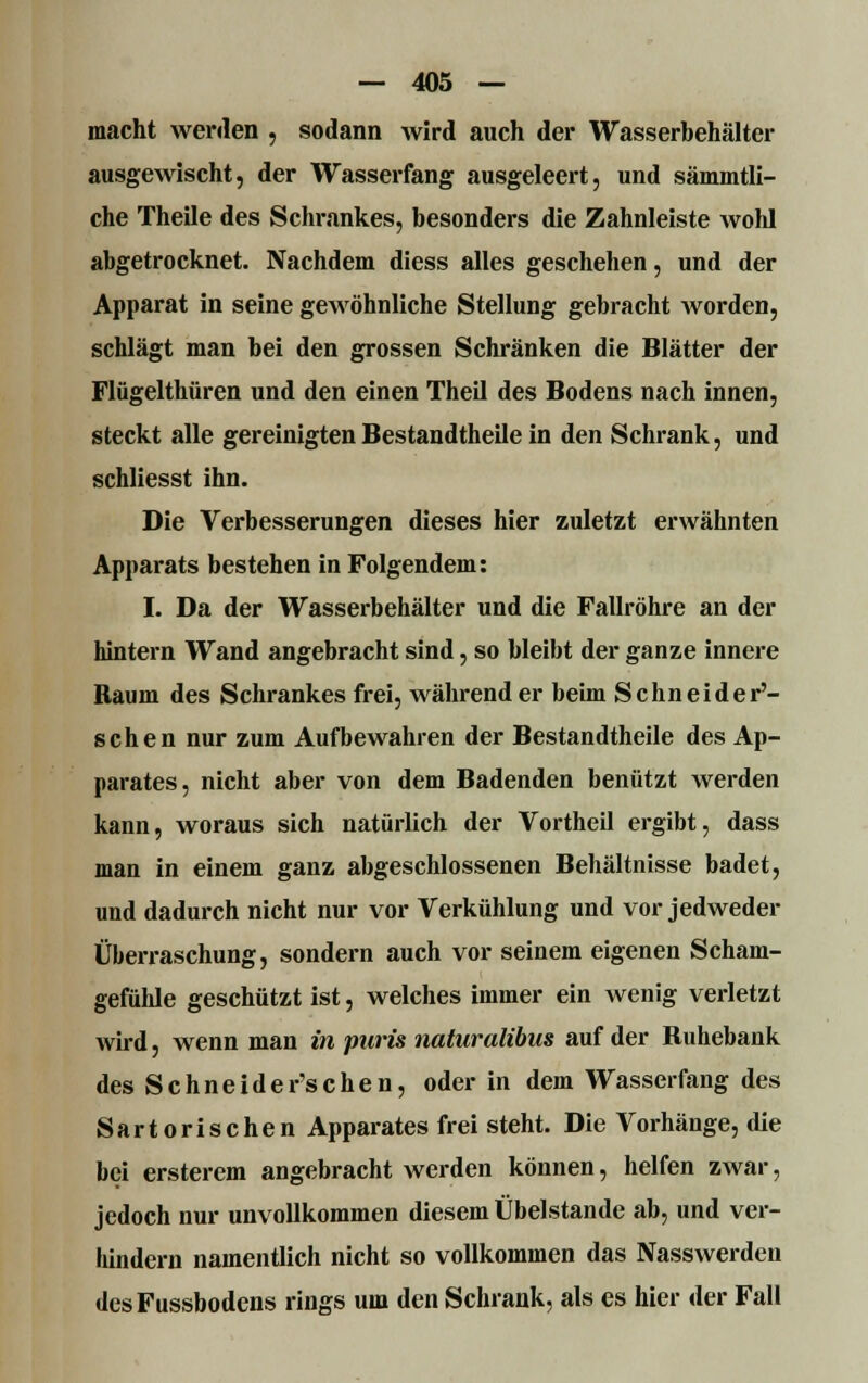 macht werden , sodann wird auch der Wasserbehälter ausgewischt, der Wasserfang ausgeleert, und sämmtli- che Theile des Schrankes, besonders die Zahnleiste wohl abgetrocknet. Nachdem diess alles geschehen, und der Apparat in seine gewöhnliche Stellung gebracht worden, schlägt man bei den grossen Schränken die Blätter der Flügelthüren und den einen Theil des Bodens nach innen, steckt alle gereinigten Bestandtheile in den Schrank, und schliesst ihn. Die Verbesserungen dieses hier zuletzt erwähnten Apparats bestehen in Folgendem: I. Da der Wasserbehälter und die Fallröhre an der hintern Wand angebracht sind, so bleibt der ganze innere Raum des Schrankes frei, währender beim Schneider'- schen nur zum Aufbewahren der Bestandtheile des Ap- parates, nicht aber von dem Badenden benützt werden kann, woraus sich natürlich der Vortheil ergibt, dass man in einem ganz abgeschlossenen Behältnisse badet, und dadurch nicht nur vor Verkühlung und vor jedweder Überraschung, sondern auch vor seinem eigenen Scham- gefühle geschützt ist, welches immer ein wenig verletzt wird, wenn man in puris naturalibus auf der Ruhebank des Sehneider'schen, oder in dem Wasserfang des Sartorischen Apparates frei steht. Die Vorhänge, die bei ersterem angebracht werden können, helfen zwar, jedoch nur unvollkommen diesem Übelstande ab, und ver- hindern namentlich nicht so vollkommen das Nasswerden desFussbodens rings um den Schrank, als es hier der Fall