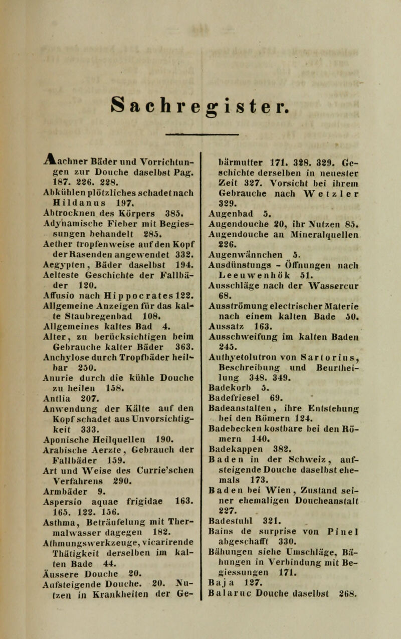 ./marinier Bäder und Vorrichtun- gen zur Douche daselbst Pag. 187. 226. 228. Abkühlen plötzliches schadet nach Hildanus 197. Abtrocknen des Körpers 385. Adyhamische Fieber mit Begies- sungen behandelt 285. Aetber tropfenweise auf den Kopf derRasenden angewendet 332. Aegypten, Bäder daselbst 194. Aelteste Geschichte der Fallbä- der 120. Affusio nach Hippocrates 122. Allgemeine Anzeigen für das kal- te Staubregenbad 108. Allgemeines kaltes Bad 4. Alter, zu berücksichtigen beim Gebrauche kalter Bäder 363. Anchylose durch Tropfhäder heil- bar 250. Anurie durch die kühle Douche zu heilen 158. Antlia 207. Anwendung der Kälte auf den Kopf schadet aus Unvorsichtig- keit 333. Aponische Heilquellen 190. Arabische Aerzte, Gebrauch der Fallbäder 159. Art und Weise des Currie'schen Verfahrens 290. Armbäder 9. Aspersio aquae frigidae 163. 165. 122. 156. Asthma, Beträufelung mit Ther- malwasser dagegen 182. Allimungswerkzeuge, vicarirende Thätigkeit derselben im kal- ten Bade 44. Äussere Douche 20. Aufsteigende Douche. 20. Nu- tzen in Krankheiten der Ge- bärmutter 171. 388. 329. Ge- schichte derselben in neuester Zeit 327. Vorsicht bei ihrem Gebrauche nach WeUler 329. Augenbad 5. Augendouche 20, ihr Nutzen 85. Augendouche an Mineralquellen 226. Augenwännchen 5. Ausdünstungs - Öffnungen nach Leeuwenhök 51. Ausschläge nach der Wassercur 68. Ausströmung electrischer Materie nach einem kalten Bade 50. Aussatz 163. Ausschweifung im kalten Baden 245. Authyetolutron von Sarlorius, Beschreibung und Beurtei- lung 348. 349. Badekorb 5. Badefriesel 69. Badeanstalten, ihre Entstehung bei den Römern 124. Badebecken kostbare bei den Rö- mern 140. Badekappen 382. Baden in der Schweiz, auf- steigende Douche daselbst ehe- mals 173. Baden bei Wien, Zustand sei- ner ehemaligen Doucheanstalt 227. Badestubl 321. Hains de surprise von Pinel abgeschafft 330. Bähungen siehe Umschläge, Bä- hungen in Verbindung mit Be- giessungen 171. Baja 127. Balaruc Douche daselbst 268.