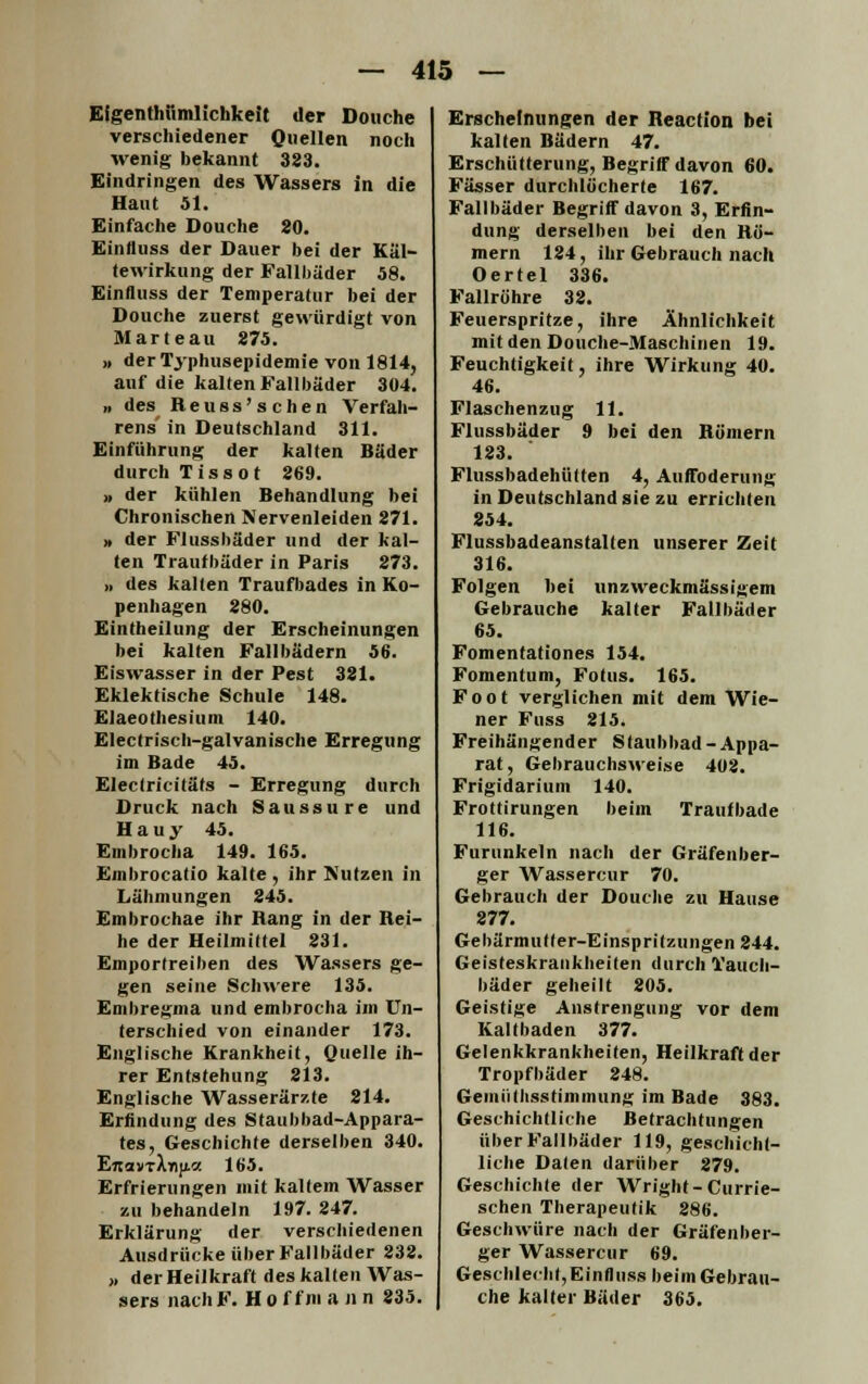 Elgenthümlichkeit der Douche verschiedener Quellen noch wenig bekannt 383. Eindringen des Wassers in die Haut 51. Einfache Douche 80. Einfluss der Dauer bei der Käl- tewirkung der Fallbäder 58. Einfluss der Temperatur bei der Douche zuerst gewürdigt von Marteau 875. » derTyphusepidemie von 1814, auf die kalten Fallbäder 304. „ des Reuss'schen Verfah- rens in Deutschland 311. Einführung der kalten Bäder durch T i s s o t 869. » der kühlen Behandlung bei Chronischen Nervenleiden 871. >, der Flussbäder und der kal- ten Traufbäder in Paris 873. ,, des kalten Traufbades in Ko- penhagen 880. Eintheilung der Erscheinungen bei kalten Fallbädern 56. Eiswasser in der Pest 381. Eklektische Schule 148. Elaeothesium 140. Electriscb-galvanische Erregung im Bade 45. Eleclricitäts - Erregung durch Druck nach Saussure und Hauy 45. Embrocha 149. 165. Embrocatio kalte , ihr Nutzen in Lähmungen 845. Embrochae ihr Rang in der Rei- he der Heilmittel 831. Emportreiben des Wassers ge- gen seine Schwere 135. Embregma und embrocha im Un- terschied von einander 173. Englische Krankheit, Quelle ih- rer Entstehung 813. Englische Wasserärzte 214. Erfindung des Staubbad-Appara- tes, Geschichte derselben 340. Lnavt\y\y.v. 165. Erfrierungen mit kaltem Wasser zu behandeln 197. 247. Erklärung der verschiedenen Ausdrücke über Fallbäder 832. » der Heilkraft des kalten Was- sers nach F. H o f fni a n n 835. Erscheinungen der Reaction bei kalten Bädern 47. Erschütterung, Begriff davon 60. Fässer durchlöcherte 167. Fallbäder Begriff davon 3, Erfin- dung derselben bei den Rö- mern 184, ihr Gebrauch nach Oertel 336. Fallröhre 38. Feuerspritze, ihre Ähnlichkeit mit den Douche-Maschinen 19. Feuchtigkeit, ihre Wirkung 40. 46. Flaschenzug 11. Flussbäder 9 bei den Römern 183. Flussbadehülten 4, Auffoderung in Deutschland sie zu errichten 854. Flussbadeanstallen unserer Zeit 316. Folgen bei unzweckmässigem Gebrauche kalter Fallbäder 65. Fomentationes 154. Fomentum, Fötus. 165. Foot verglichen mit dem Wie- ner Fuss 815. Freihängender Slaubbad-Appa- rat, Gebrauchsweise 402. Frigidarium 140. Frottirungen beim Traufbade 116. Furunkeln nach der Gräfenber- ger Wassercur 70. Gebrauch der Douche zu Hause 277. Gebärmutter-Einspritzungen 844. Geisteskrankheiten durch Tauch- bäder geheilt 205. Geistige Anstrengung vor dem Kaltbaden 377. Gelenkkrankheiten, Heilkraft der Tropfbäder 248. GeiniHhsstimmung im Bade 383. Geschichtliche Betrachtungen über Fall bäder 119, geschicht- liche Daten darüber 279. Geschichte der Wright-Currie- schen Therapeutik 286. Geschwüre nach der Gräfenber- ger Wassercur 69. Geschlecht, Einfluss beim Gebrau- che kalter Bäder 365.