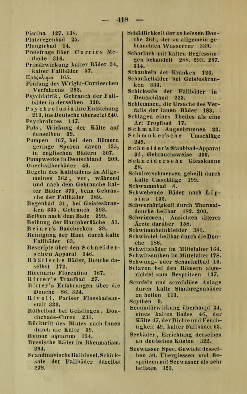 Piscina 127. 138. Platzregen bad 25. PJongirbad 14. Preisfrage über Curries Me- thode 316. Primärwirkung kalter Bäder 34, kalter Fallbäder 57. llpObxXupa 165. Prüfung des Wright-Currieschen Verfahrens 292. Psychiatrik, Gebrauch der Fall- büder in derselben 330. Psychrolus ia ihre Entstehung 213, ins Deutsche übersetzt 240. Psychrolutes 147. Puls, Wirkung der Kälte auf denselben 39. Pumpen 167, bei den Römern geringe Spuren davon 135, in englischen Bädern 207. Pumpwerke in Deutschland 209. Quecksilberbäder 46. Hegeln des Kaltbadens im Allge- meinen 362 , vor, während und nach dem Gebrauche kal- ter Bäder 375, beim Gebrau- che der Fallbäder 389. Regenbad 31, bei Geisteskran- ken 335, Gebrauch 393. Reiben nach dem Bade 399. Reibung der Hautoberlläche 51. Reine r's Badebecken 29. Reinigung der Haut durch kalte Fallbäder 63. Rescripte über den Schneid er- sehen Apparat 346. R h ä t i s c h e Bäder, Douche da- selbst 172. Ricettario Fiorenlino 167. Ritter's Traufbad 27. Ritter's Erfahrungen über die Douche 86. 324. R i v o 1 i, Pariser Flussbadean- stalt 320. Rotheibad bei Geislingen, Dou- chebade-Curen 231. Rücktritt des Blutes nach Innen durch die Kälte 39. Ruinue aquaiuin 154. Russische Bäder im Rheumatism. 294. ScandinavischeHalbinsel, Schick- sale der Fallbäder daselbst 278. Schädlichkeit der zuheissen Don- ohe 261, der zu allgemein ge- brauchten Wassercur 339. Scharlach mit kalten Begiessun- gen behandelt 288. 293. 297. 314. Schaukeln der Kranken 126. Schaukelbäder bei Geisfeskran- ken 333. Schicksale der Fallbäder in Deutschland 223. Schlemmen, die Ursache des Ver- falls der lauen Bäder 183. Schlagen eines Theiles als eine Art Tropfbad 17. Schmalz Augenbrunnen 22. S c h m u k e r's c h e Umschläge 249. Schneide r's Staubbad-Apparat 31, Gebrauchsweise 400. Schneidersche Giesskanne 28. Schulterschmerzen geheilt durch kalte Umschläge 199. Schwammbad 8. Schwebende Bäder nach Lip- sius 132. Schwerhörigkeit durch Thermal- douche heilbar 182. 200. Schwimmen, Ansichten älterer Ärzte darüber 158. Schwimmbeinkleider 381. Schwindel heilbar durch die Dou- che 186. Schwitzbäder im Mittelalter 164. Schwitzstuben im Mittelalter 178. Schwung- oder Schaukelbad 10. Sclaven bei den Römern abge- richtet zum Bespritzen 137. Scrofeln und scrofulöse Anlage durch kalte Staubregenbäder zu heilen 113. Scylhen 9. Secundärwirkung überhaupt 34, eines kalten Bades 46, der Kälte 47, der Dichte und Feuch- tigkeit 49, kalter Fallbäder 113. Seebäder, Errichtung derselben an deutschen Küsten 322. Seewasser Spec. Gewicht dessel- ben 50. Übergiessen und Be- spritzen mit Seewasser als sehr heilsam 323.