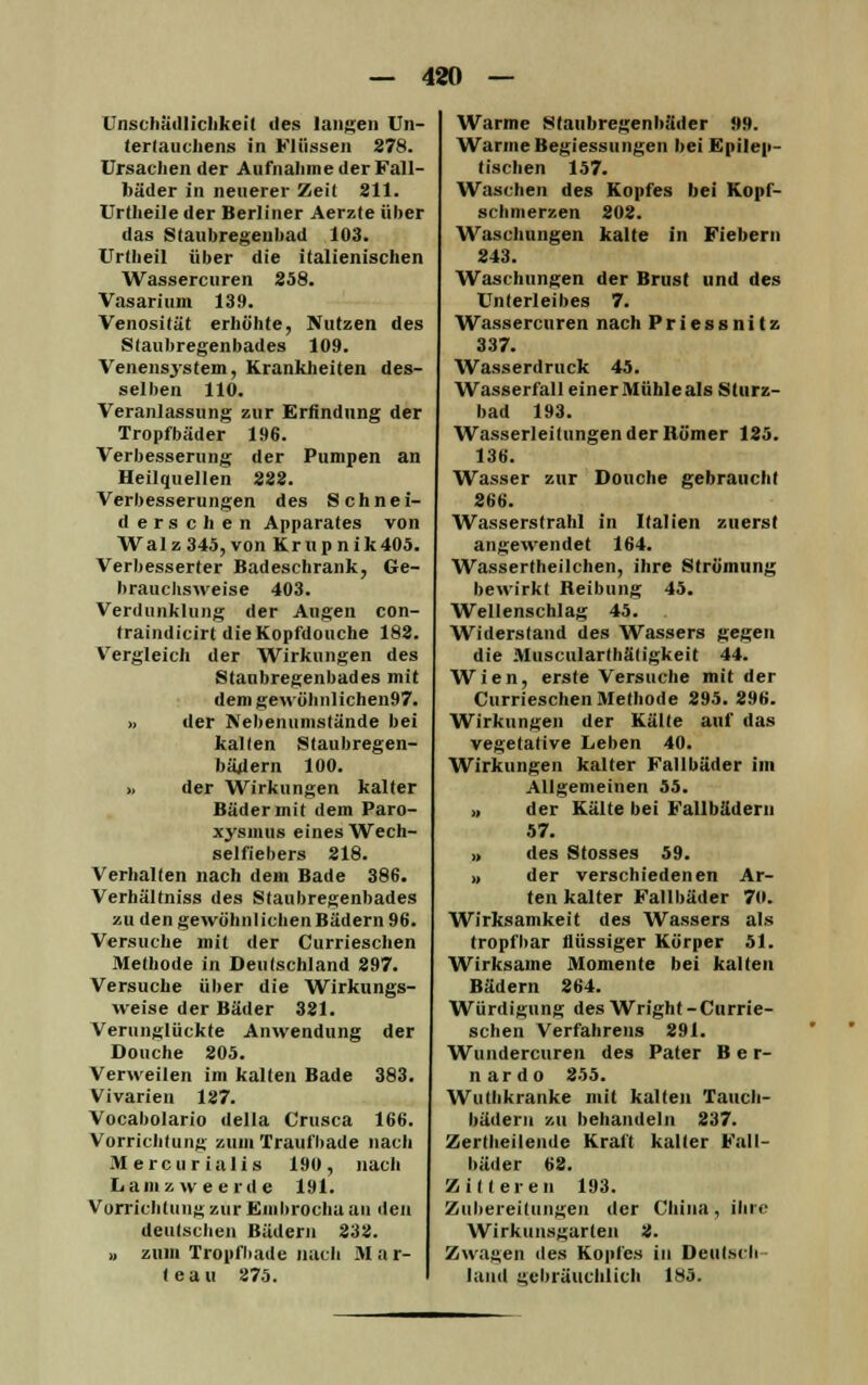 Unschädlichkeit des langen Un- tertauchens in Kliissen 278. Ursachen der Aufnahme der Fall- bäder in neuerer Zeil 211. Urtheile der Berliner Aerzte über das Staubregeubad 103. Urtheil über die italienischen Wassercuren 258. Vasarium 139. Venosität erhöhte, Nutzen des Staubregenbades 109. Venensystem, Krankheiten des- selben 110. Veranlassung zur Erfindung der Tropfbäder 196. Verbesserung der Pumpen an Heilquellen 222. Verbesserungen des Schnei- de r s c h e n Apparates von Walz345,von Krupnik405. Verbesserter Badeschrank, Ge- brauchsweise 403. Verdunklung der Augen con- traindicirt dieKopfdouche 182. Vergleich der Wirkungen des Staubregenbades mit dem gewöhnlichen97. » der Nebenumstände bei kalten Staubregen- bädern 100. » der Wirkungen kalter Bäder mit dem Paro- xysinus eines Wech- selfiebers 218. Verhalten nach dem Bade 386. Verhältniss des Staubregenbades zu den gewöhnlichen Bädern 96. Versuche mit der Currieschen Methode in Deutschland 297. Versuche über die Wirkungs- weise der Bäder 321. Verunglückte Anwendung der Douche 205. Verweilen im kalten Bade 383. Vivarien 127. Vocabolario della Crusca 166. Vorrichtung zum Traufbade nach M ercu r ialis 190, nach Lamzweerde 191. Vorrichtung zur Embrocha au den deutschen Bädern 232. » zum Tropfbade nach Mar- feau 275. Warme Staubregenhäder »9. Warme Begiessungen bei Epilep- tischen 157. Waschen des Kopfes hei Kopf- schmerzen 202. Waschungen kalte in Fiebern 243. Waschungen der Brust und des Unterleibes 7. Wassercuren nach Priessnitz 337. Wasserdruck 45. Wasserfall einer Mühle als Sturz- bad 193. Wasserleitungen der Römer 125. 136. Wasser zur Douche gebraucht 266. Wasserstrahl in Italien zuerst angewendet 164. Wassertheilchen, ihre Strömung bewirkt Reibung 45. Wellenschlag 45. Widerstand des Wassers gegen die Muscularthätigkeit 44. Wien, erste Versuche mit der Currieschen Methode 295. 296. Wirkungen der Kälte auf das vegetative Leben 40. Wirkungen kalter Fallbäder im Allgemeinen 55. ,, der Kälte bei Fallbäderu 57. » des Stosses 59. )( der verschiedenen Ar- tenkalter Fallbäder 70. Wirksamkeit des Wassers als tropfbar flüssiger Körper 51. Wirksame Momente bei kalten Bädern 264. Würdigung des Wright-Currie- schen Verfahrens 291. Wundercuren des Pater B e r- nardo 255. Wuthkranke mit kalten Tauch- bädern zu behandeln 237. Zertheilende Kraft kalter Fall- bäder 62. Zilleren 193. Zubereitungen der China, ihre Wirkunsgarten 2. Zwagen des Kopfes in Deutsch land gebräuchlich 183.