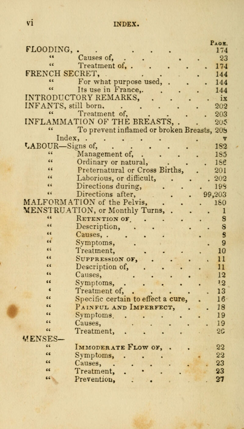 Paok. FLOODING, . ... 174  Causes of, 23  Treatment of, . . . . .174 FRENCH SECRET, .... 144  For what purpose used, . . . 144  Its use in France,. . . . 144 INTRODUCTORY REMARKS, . . . . ix INFANTS, still born 202  Treatment of, .... 203 INFLAMMATION OF THE BREASTS, . . 202  To prevent inflamed or broken Breasts, 20S Index, . v LABOUR—Signs of, 182  Management of, .... 1S5  Ordinary or natural, . . .156  Preternatural or Cross Births, . 201  Laborious, or difficult, . . . 202  Directions during, . . . 19S  Directions after, . . 99,203 MALFORMATION of the Pelvis, ... 160 MENSTRUATION, or Monthly Turns, ... 1  Retention of, .... S  Description, . . . . S  Causes, .... . S  Symptoms, . . 9  Treatment, .... 10  Suppression of, . . . .11  Description of, . . . . 11  Causes, .... 12  Symptoms, ..... J2 4 Treatment of, 13  Specific certain to effect a cure, . 16  Painful and Imperfect, . .18  Symptoms. . . . . . 19  Causes, ..... 19  Treatment, 2C MENSES-  Immoderate Flow of, . . 22  Symptoms, ... .22  Causes, 23  Treatment, . 23 •* Prevention, . .27