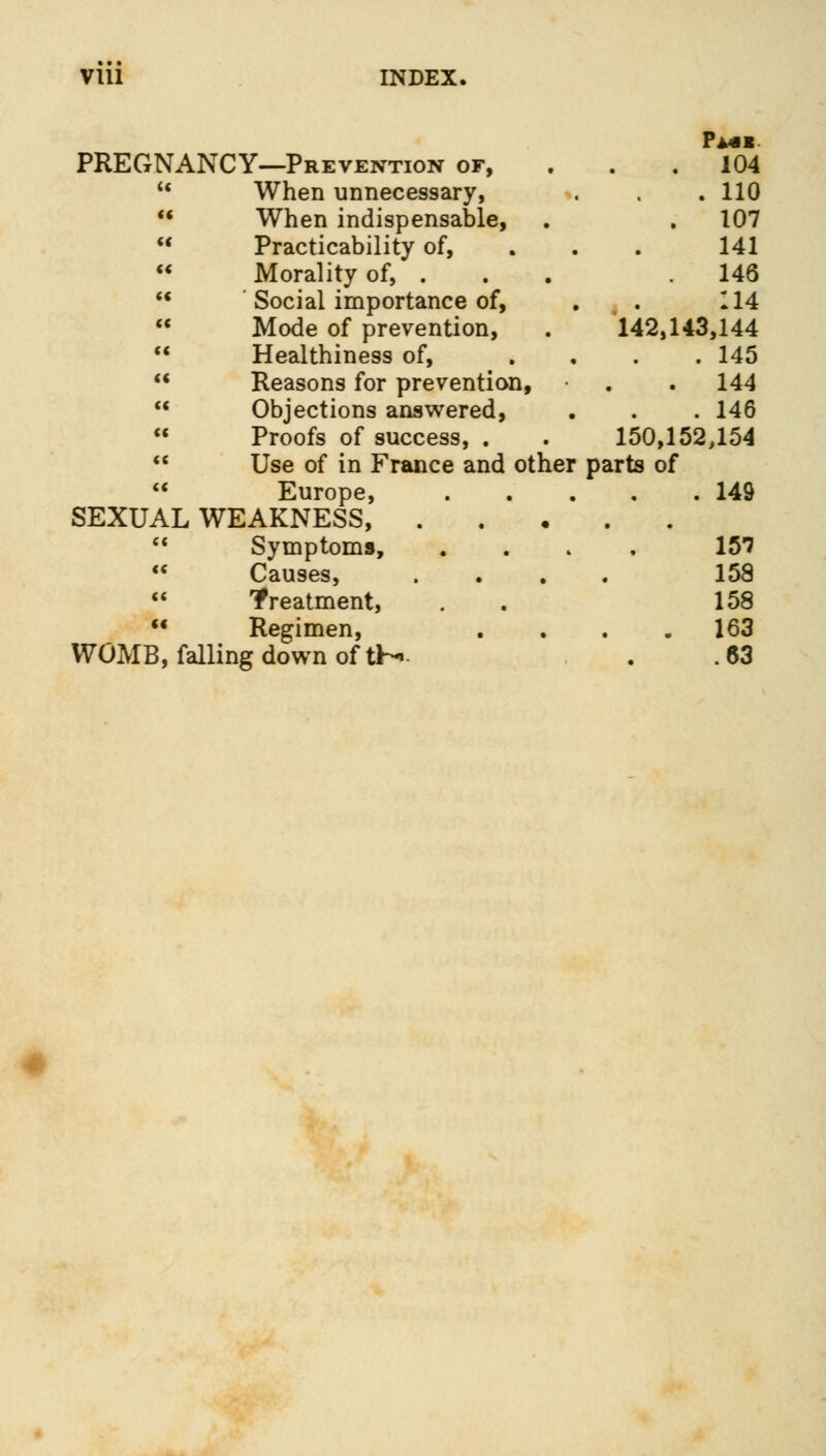 Pmi PREGNANCY—Preventio . 104 u When unnecessary, %. . 110 << When indispensable, . 107 H Practicability of, 141 « Morality of, . 146 (< Social importance of, 114 (( Mode of prevention, 142,143,144 «« Healthiness of, . 145 « Reasons for prevention, . 144 (C Objections answered, . 146 «( Proofs of success, . 150,152,154 <( Use of in France and other parts of <( Europe, . 149 SEXUAL \^ , a Symptoms, 157 te Causes, 158 <« treatment, 158 « Regimen, . 163 WOMB, falling down of tH .63