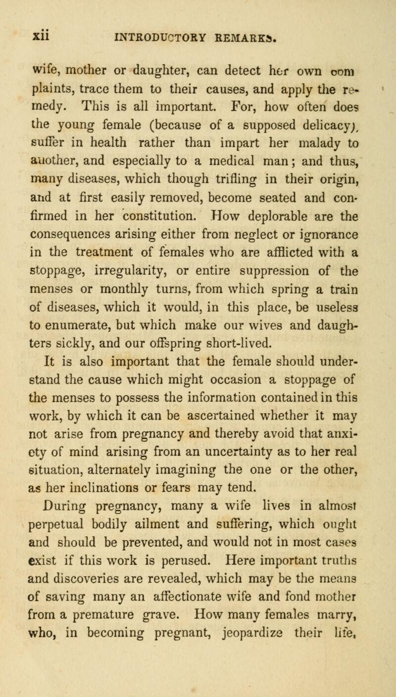 wife, mother or daughter, can detect her own com plaints, trace them to their causes, and apply the re- medy. This is all important. For, how often does the young female (because of a supposed delicacy;, suffer in health rather than impart her malady to another, and especially to a medical man; and thus, many diseases, which though trifling in their origin, and at first easily removed, become seated and con- firmed in her constitution. How deplorable are the consequences arising either from neglect or ignorance in the treatment of females who are afflicted with a stoppage, irregularity, or entire suppression of the menses or monthly turns, from which spring a train of diseases, which it would, in this place, be useless to enumerate, but which make our wives and daugh- ters sickly, and our offspring short-lived. It is also important that the female should under- stand the cause which might occasion a stoppage of the menses to possess the information contained in this work, by which it can be ascertained whether it may not arise from pregnancy and thereby avoid that anxi- ety of mind arising from an uncertainty as to her real situation, alternately imagining the one or the other, as her inclinations or fears may tend. During pregnancy, many a wife lives in almost perpetual bodily ailment and suffering, which ought and should be prevented, and would not in most cases exist if this work is perused. Here important truths and discoveries are revealed, which may be the means of saving many an affectionate wife and fond mother from a premature grave. How many females marry, who, in becoming pregnant, jeopardize their life,