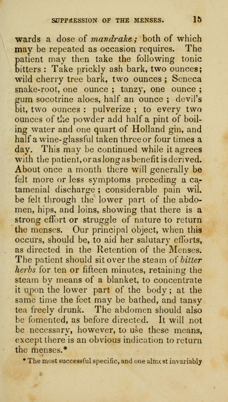 wards a dose of mandrake; both of which may be repeated as occasion requires. The patient may then take the following tonic bitters : Take prickly ash bark, two ounces; wild cherry tree bark, two ounces ; Seneca snake-root, one ounce ; tanzy, one ounce ; gum socotrine aloes, half an ounce ; devil's bit, two ounces : pulverize ; to every two ounces of the powder add half a pint of boil- ing water and one quart of Holland gin, and half a wine-glassful taken three or four times a day. This may be continued while it agrees with the patient, or as long as benefit is derived. About once a month there will generally be felt more or less symptoms preceding a ca^ tamenial discharge ; considerable pain wiL be felt through the lower part of the abdo- men, hips, and loins, showing that there is a strong effort or struggle of nature to return the menses. Our principal object, when this occurs, should be, to aid her salutary efforts, as directed in the Retention of the Menses. The patient should sit over the steam of bitter herbs for ten or fifteen minutes, retaining the steam by means of a blanket, to concentrate it upon the lower part of the body; at the same time the feet may be bathed, and tansy tea freely drunk. The abdomen should also be fomented, as before directed. It will not be necessary, however, to use these means, except there is an obvious indication to return the menses.* • The most successful specific, and one almc st invariably