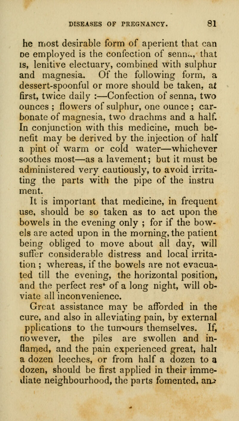 he most desirable form of aperient that can De employed is the confection of senn^, that is, lenitive electuary, combined with sulphur and magnesia. Of the following form, a dessert-spoonful or more should be taken, at first, twice daily :—Confection of senna, two ounces ; flowers of sulphur, one ounce ; car- bonate of magnesia, two drachms and a half. In conjunction with this medicine, much be- nefit may be derived by the injection of half a pint of warm or cold water—whichever soothes most—as a lavement; but it must be administered very cautiously, to avoid irrita- ting the parts with the pipe of the instru ment. It is important that medicine, in frequent use, should be so taken as to act upon the bowels in the evening only ; for if the bow- els are acted upon in the morning, the patient being obliged to move about all day, will suffer considerable distress and local irrita- tion ; whereas, if the bowels are not evacua- ted till the evening, the horizontal position, and the perfect res* of a long night, will ob- viate all inconvenience. Great assistance may be afforded in the cure, and also in alleviating pain, by external pplications to the tumours themselves. If, nowever, the piles are swollen and in- flamed, and the pain experienced great, hah a dozen leeches, or from half a dozen to a dozen, should be first applied in their imme- diate neighbourhood, the parts fomented, ao*