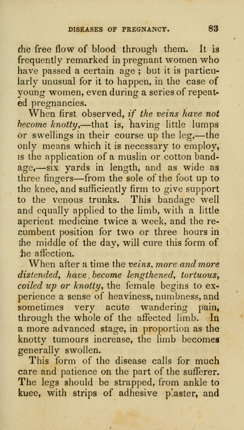 the free flow of blood through them. It is frequently remarked in pregnant women who have passed a certain age ; but it is particu- larly unusual for it to happen, in the case of young women, even during a series of repeat- ed pregnancies. When first observed, if the veins have not become knotty,—that is, having little lumps or swellings in their course up the leg,—the only means which it is necessary to employ, is the application of a muslin or cotton band- age,—six yards in length, and as wide as three fingers—from the sole of the foot up to the knee, and sufficiently firm to give support to the venous trunks. This bandage well and equally applied to the limb, with a little aperient medicine twice a week, and the re- cumbent position for two or three hours in the middle of the day, will cure this form of he affection. When after a time the veins, more and more distended, have become lengthened, tortuous, coiled up or knotty, the female begins to ex- perience a sense of heaviness, numbness, and sometimes very acute wandering pain, through the whole of the affected limb. In a more advanced stage, in proportion as the knotty tumours increase, the limb becomes generally swollen. This form of the disease calls for much care and patience on the part of the sufferer. The legs should be strapped, from ankle to kuee, with strips of adhesive piaster, and