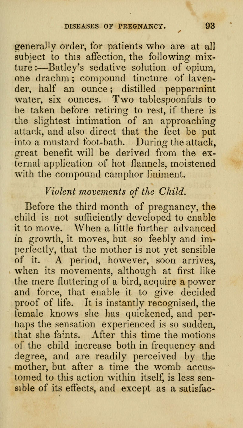 ^eneraJly order, for patients who are at all subject to this affection, the following mix- ture :—Batley's sedative solution of opium, one drachm; compound tincture of laven- der, half an ounce; distilled peppermint water, six ounces. Two tablespoonfuls to be taken before retiring to rest, if there is the slightest intimation of an approaching attack, and also direct that the feet be put into a mustard foot-bath. During the attack, great benefit will be derived from the ex- ternal application of hot flannels, moistened with the compound camphor liniment. Violent movements of the Child. Before the third month of pregnancy, the child is not sufficiently developed to enable it to move. When a little further advanced in growth, it moves, but so feebly and im- perfectly, that the mother is not yet sensible of it. A period, however, soon arrives, when its movements, although at first like the mere fluttering of a bird, acquire a power and force, that enable it to give decided proof of life. It is instantly recognised, the female knows she has quickened, and per- haps the sensation experienced is so sudden, that she famts. x\fter this time the motions of the child increase both in frequency and degree, and are readily perceived by the mother, but after a time the womb accus- tomed to this action within itself, is less sen- sible of its effects, and except as a satisfac-