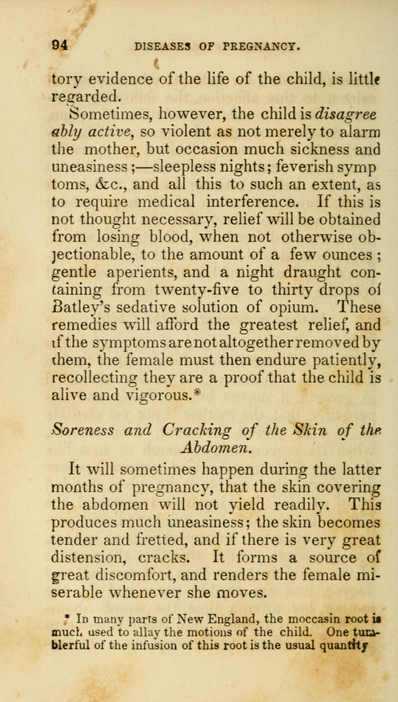 tory evidence of the life of the child, is little regarded. Sometimes, however, the child is disagree ably active, so violent as not merely to alarm the mother, but occasion much sickness and uneasiness ;—sleepless nights; feverish symp toms, &c, and all this to such an extent, as to require medical interference. If this is not thought necessary, relief will be obtained from losing blood, when not otherwise ob- jectionable, to the amount of a few ounces ; gentle aperients, and a night draught con- taining from twenty-five to thirty drops of Batley's sedative solution of opium. These remedies will afford the greatest relief, and if the symptoms are not altogether removed by them, the female must then endure patiently, recollecting they are a proof that the child is alive and vigorous.* Soreness and Cracking of the Skin of the. Abdomen. It will sometimes happen during the latter months of pregnancy, that the skin covering the abdomen will not yield readily. This produces much uneasiness; the skin becomes tender and fretted, and if there is very great distension, cracks. It forms a source of great discomfort, and renders the female mi- serable whenever she moves. * In many parts of New England, the moccasin root ii much used to allay the motions of the child. One tuia- blerful of the infusion of this root is the usual quantity