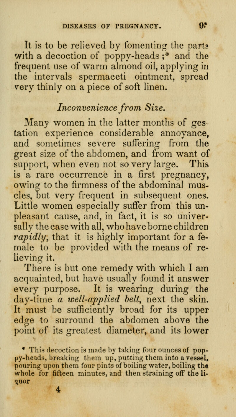 It is to be relieved by fomenting the part? with a decoction of poppy-heads ;* and the frequent use of warm almond oil, applying in the intervals spermaceti ointment, spread very thinly on a piece of soft linen. Inconvenience from Size. Many women in the latter months of ges- tation experience considerable annoyance, and sometimes severe suffering from the great size of the abdomen, and from want of support, when even not so very large. This is a rare occurrence in a first pregnancy, owing to the firmness of the abdominal mus- cles, but very frequent in subsequent ones. Little women especially suffer from this un- pleasant cause, and, in fact, it is so univer- sally the case with all, who have borne children rapidly, that it is highly important for a fe- male to be provided with the means of re- lieving it. There is but one remedy with which I am acquainted, but have usually found it answer every purpose. It is wearing during the day-time a well-applied belt, next the skin. It must be sufficiently broad for its upper edge to surround the abdomen above the point of its greatest diameter, and its lower * This decoction is made by taking four ounces of pop- py-heads, breaking them up, putting them into a vessel, pouring upon them four pints of boiling water, boiling the whole for fifteen minutes, and then straining off the li- quor