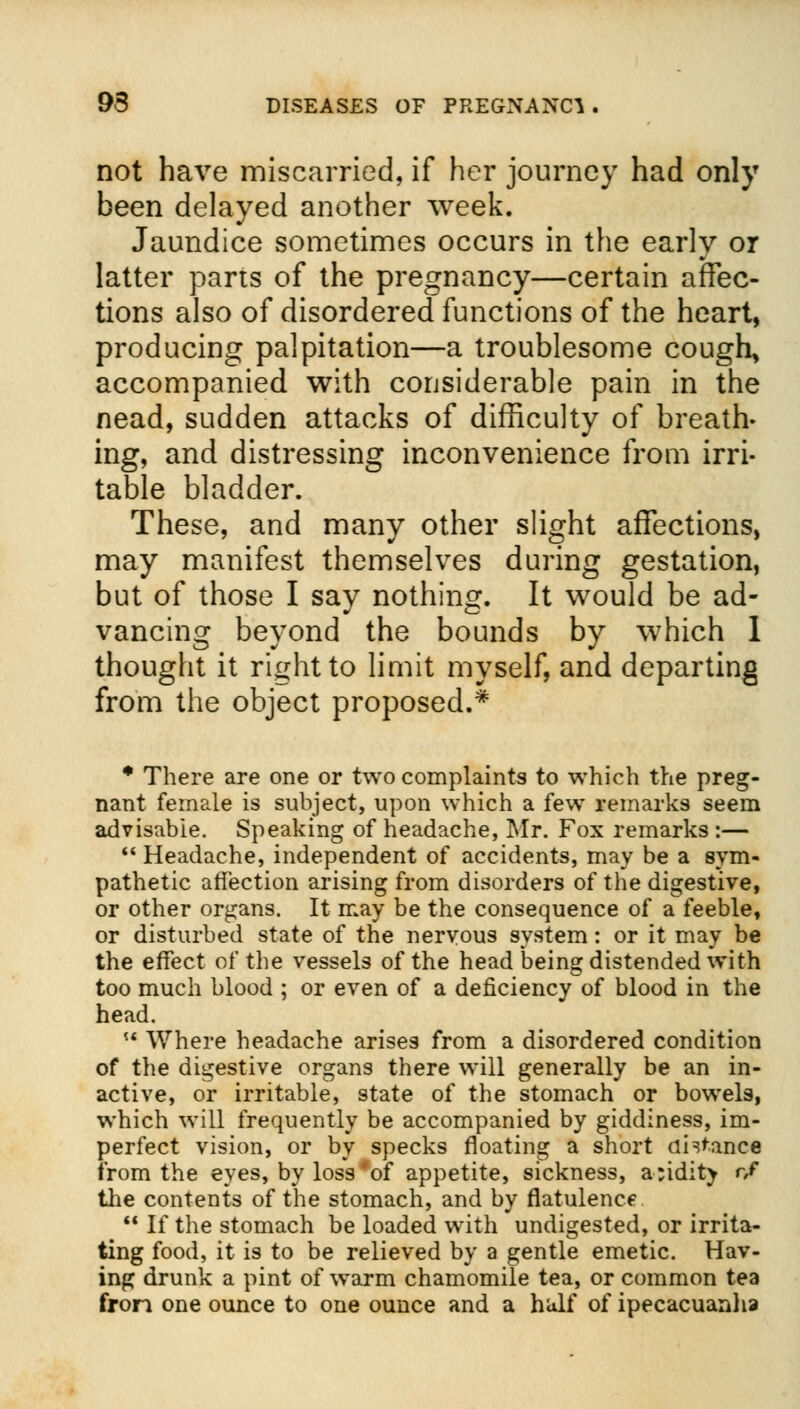 not have miscarried, if her journey had only been delayed another week. Jaundice sometimes occurs in the early or latter parts of the pregnancy—certain affec- tions also of disordered functions of the heart, producing palpitation—a troublesome cough, accompanied with considerable pain in the nead, sudden attacks of difficulty of breath- ing, and distressing inconvenience from irri- table bladder. These, and many other slight affections, may manifest themselves during gestation, but of those I say nothing. It would be ad- vancing beyond the bounds by which 1 thought it right to limit myself, and departing from the object proposed.* * There are one or two complaints to which the preg- nant female is subject, upon which a few remarks seem advisable. Speaking of headache, Mr. Fox remarks :—  Headache, independent of accidents, may be a sym- pathetic affection arising from disorders of the digestive, or other organs. It may be the consequence of a feeble, or disturbed state of the nervous system: or it may be the effect of the vessels of the head being distended with too much blood ; or even of a deficiency of blood in the head. M Where headache arises from a disordered condition of the digestive organs there will generally be an in- active, or irritable, state of the stomach or bowels, which will frequently be accompanied by giddiness, im- perfect vision, or by specks floating a short ah'anee from the eyes, by loss'of appetite, sickness, a:idity r,f the contents of the stomach, and by flatulence 81 If the stomach be loaded with undigested, or irrita- ting food, it is to be relieved by a gentle emetic. Hav- ing drunk a pint of warm chamomile tea, or common tea fron one ounce to one ounce and a half of ipecacuanha
