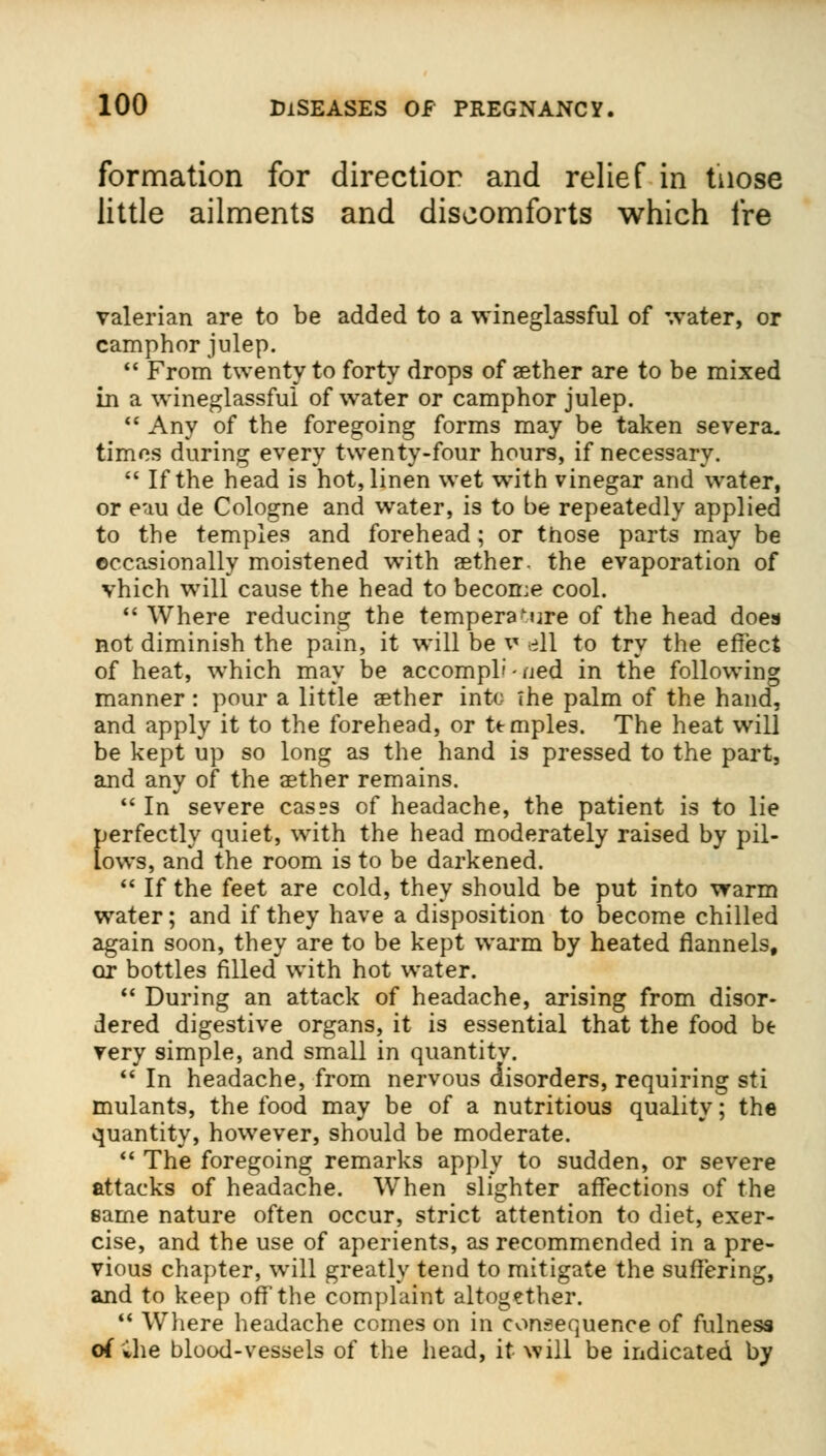formation for directior and relief in those little ailments and discomforts which ire valerian are to be added to a wineglassful of water, or camphor julep.  From twenty to forty drops of aether are to be mixed in a wineglassful of water or camphor julep.  Any of the foregoing forms may be taken severa. times during every twenty-four hours, if necessary.  If the head is hot, linen wet with vinegar and water, or eau de Cologne and wrater, is to be repeatedly applied to the temples and forehead ; or those parts may be occasionally moistened with aether, the evaporation of vhich will cause the head to become cool.  Where reducing the temperature of the head does not diminish the pain, it will be v ell to try the effect of heat, which may be accompli - ued in the following manner : pour a little aether into The palm of the hand, and apply it to the forehead, or ttmples. The heat will be kept up so long as the hand is pressed to the part, and any of the aether remains.  In severe cas?s of headache, the patient is to lie perfectly quiet, with the head moderately raised by pil- lows, and the room is to be darkened.  If the feet are cold, they should be put into warm water; and if they have a disposition to become chilled again soon, they are to be kept warm by heated flannels, or bottles filled with hot water.  During an attack of headache, arising from disor- dered digestive organs, it is essential that the food be very simple, and small in quantitv.  In headache, from nervous disorders, requiring sti mulants, the food may be of a nutritious quality; the quantity, however, should be moderate.  The foregoing remarks apply to sudden, or severe attacks of headache. When slighter affections of the same nature often occur, strict attention to diet, exer- cise, and the use of aperients, as recommended in a pre- vious chapter, will greatly tend to mitigate the suffering, and to keep off the complaint altogether.  Where headache comes on in consequence of fulness of ihe blood-vessels of the head, it will be indicated by