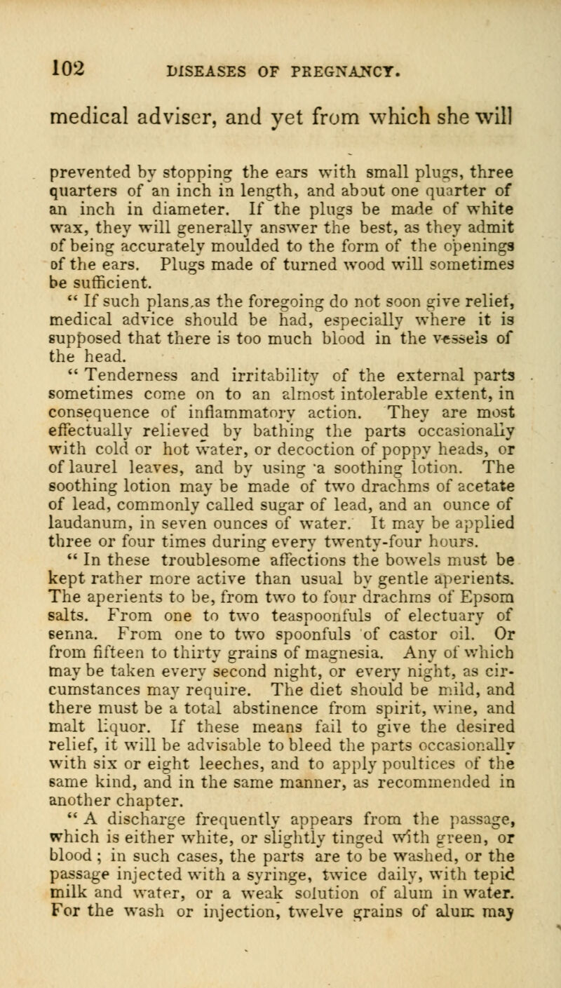 medical adviser, and yet from which she will prevented by stopping the ears with small pings, three quarters of an inch in length, and about one quarter of an inch in diameter. If the plugs be made of white wax, they will generally answer the best, as they admit of beins: accurately moulded to the form of the openings of the ears. Plugs made of turned wood will sometimes be sufficient.  If such plans.as the foregoing do not soon give relief, medical advice should be had, especially where it is supposed that there is too much blood in the vessels of the head.  Tenderness and irritability of the external parts sometimes come on to an almost intolerable extent, in consequence of inflammatory action. They are most effectually relieved by bathing the parts occasionally with cold or hot water, or decoction of poppy heads, or of laurel leaves, and by using a soothing lotion. The soothing lotion may be made of two drachms of acetate of lead, commonly called sugar of lead, and an ounce of laudanum, in seven ounces of water. It may be applied three or four times during every twenty-four hours.  In these troublesome afTections the bowels must be kept rather more active than usual by gentle aperients. The aperients to be, from two to four drachms of Epsom salts. From one to two teaspoonfuls of electuary of senna. From one to two spoonfuls of castor oil. Or from fifteen to thirty grains of magnesia. Any of which may be taken every second night, or every night, as cir- cumstances may require. The diet should be mild, and there must be a total abstinence from spirit, wine, and malt liquor. If these means fail to give the desired relief, it will be advisable to bleed the parts occasionally with six or eight leeches, and to apply poultices of the 6ame kind, and in the same manner, as recommended in another chapter.  A discharge frequently appears from the passage, which is either white, or slightly tinged with green, or blood ; in such cases, the parts are to be washed, or the passage injected with a syringe, twice daily, with tepid milk and water, or a weak solution of alum in water. For the wash or injection, twelve grains of alum may