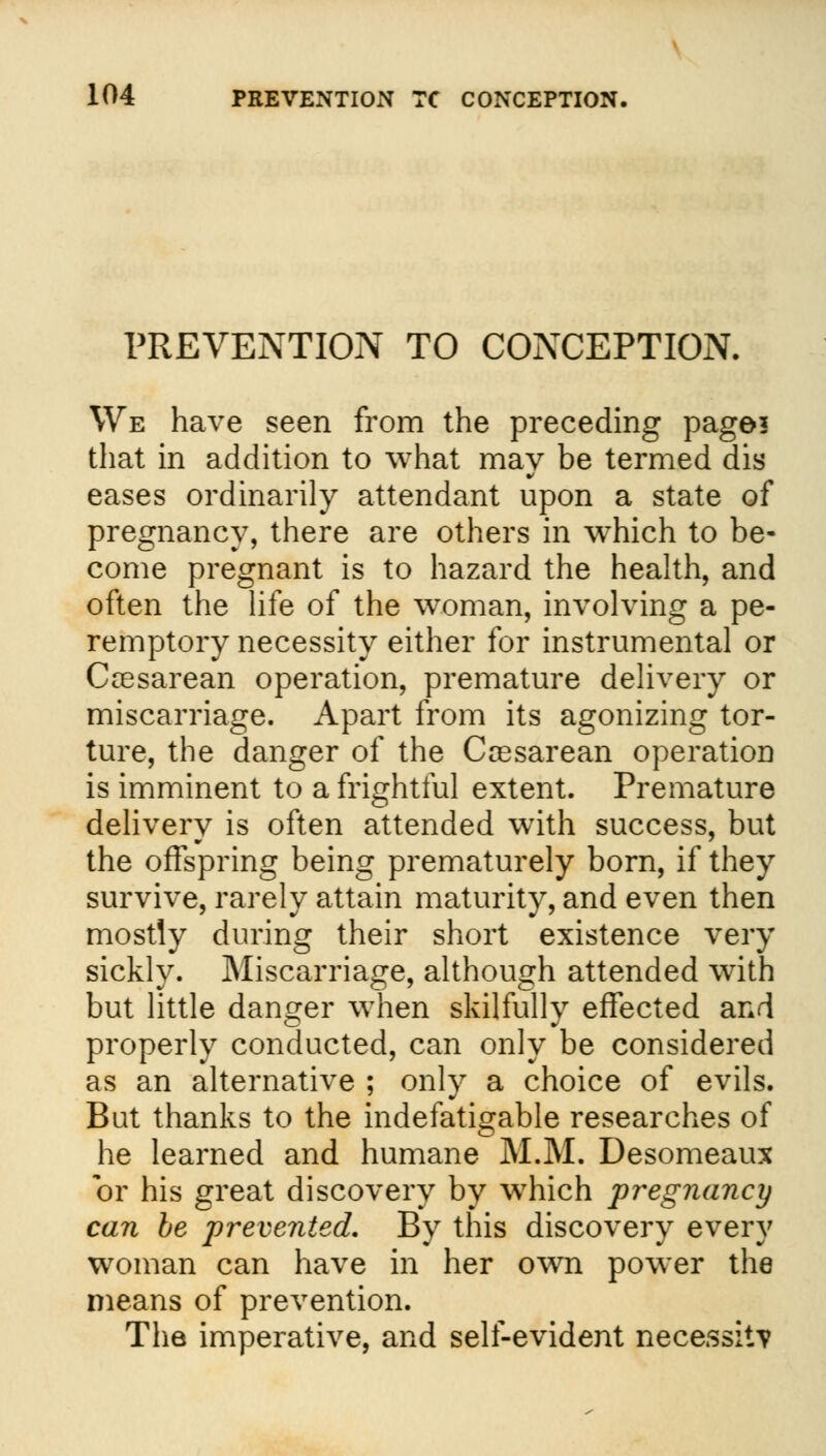 PREVENTION TO CONCEPTION. We have seen from the preceding page? that in addition to what may be termed dis eases ordinarily attendant upon a state of pregnancy, there are others in which to be- come pregnant is to hazard the health, and often the life of the woman, involving a pe- remptory necessity either for instrumental or Ccesarean operation, premature delivery or miscarriage. Apart from its agonizing tor- ture, the danger of the Ceesarean operation is imminent to a frightful extent. Premature delivery is often attended with success, but the offspring being prematurely born, if they survive, rarely attain maturity, and even then mostly during their short existence very sickly. Miscarriage, although attended with but little danger when skilfully effected and properly conducted, can only be considered as an alternative ; only a choice of evils. But thanks to the indefatigable researches of he learned and humane M.M. Desomeaux or his great discovery by which pregnancy can be prevented. By this discovery every woman can have in her own power the means of prevention. The imperative, and self-evident necessity