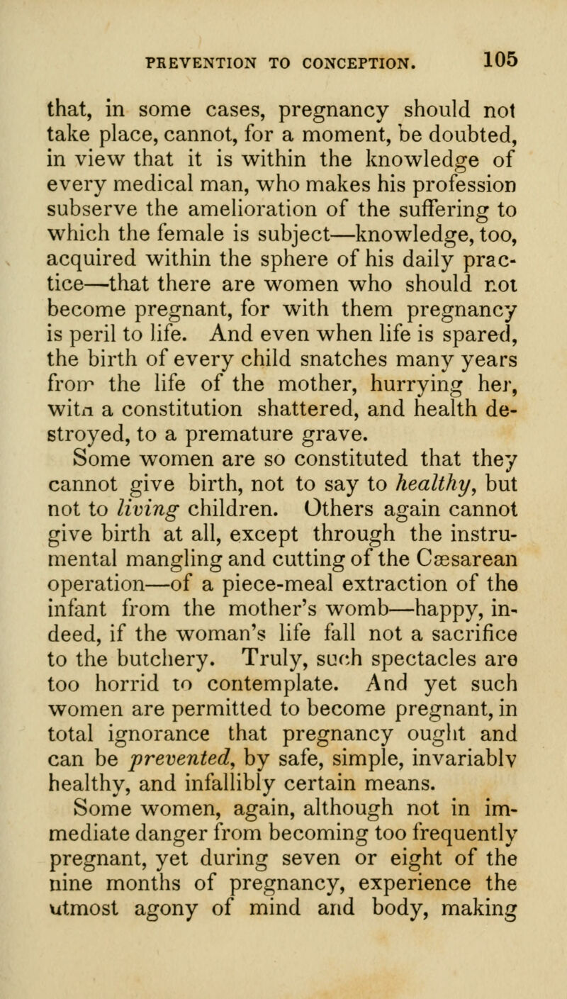 that, in some cases, pregnancy should not take place, cannot, for a moment, be doubted, in view that it is within the knowledge of every medical man, who makes his profession subserve the amelioration of the suffering to which the female is subject—knowledge, too, acquired within the sphere of his daily prac- tice—that there are women who should not become pregnant, for with them pregnancy is peril to life. And even when life is spared, the birth of every child snatches many years from the life of the mother, hurrying her, witn a constitution shattered, and health de- stroyed, to a premature grave. Some women are so constituted that they cannot give birth, not to say to healthy, but not to living children. Others again cannot give birth at all, except through the instru- mental mangling and cutting of the Cesarean operation—of a piece-meal extraction of the infant from the mother's womb—happy, in- deed, if the woman's life fall not a sacrifice to the butchery. Truly, such spectacles are too horrid to contemplate. And yet such women are permitted to become pregnant, in total ignorance that pregnancy ought and can be prevented, by safe, simple, invariablv healthy, and infallibly certain means. Some women, again, although not in im- mediate danger from becoming too frequently pregnant, yet during seven or eight of the nine months of pregnancy, experience the utmost agony of mind and body, making