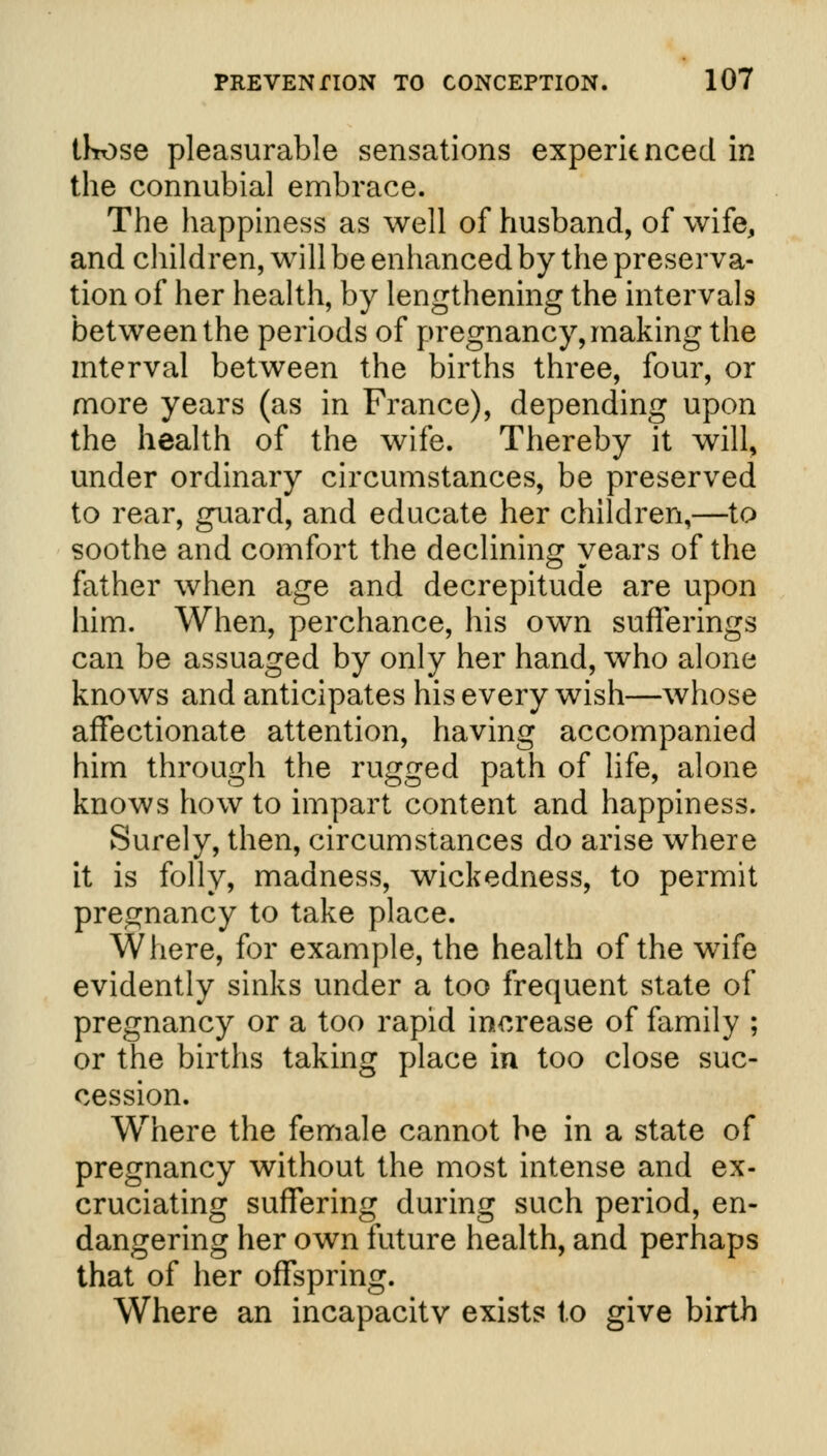 those pleasurable sensations experienced in the connubial embrace. The happiness as well of husband, of wife, and children, will be enhanced by the preserva- tion of her health, by lengthening the intervals between the periods of pregnancy, making the interval between the births three, four, or more years (as in France), depending upon the health of the wife. Thereby it will, under ordinary circumstances, be preserved to rear, guard, and educate her children,—to soothe and comfort the declining years of the father when age and decrepitude are upon him. When, perchance, his own sufferings can be assuaged by only her hand, who alone knows and anticipates his every wish—whose affectionate attention, having accompanied him through the rugged path of life, alone knows how to impart content and happiness. Surely, then, circumstances do arise where it is folly, madness, wickedness, to permit pregnancy to take place. Where, for example, the health of the wTife evidently sinks under a too frequent state of pregnancy or a too rapid increase of family ; or the births taking place in too close suc- cession. Where the female cannot be in a state of pregnancy without the most intense and ex- cruciating suffering during such period, en- dangering her own future health, and perhaps that of her offspring. Where an incapacity exists to give birth