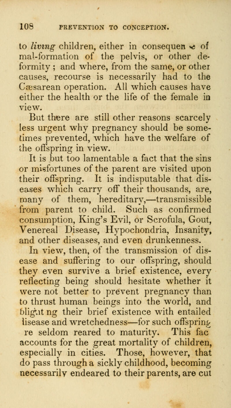to living children, either in consequen ms of mal-formation of the pelvis, or other de- formity ; and where, from the same, or other causes, recourse is necessarily had to the Cesarean operation. All which causes have either the health or the life of the female in view. But there are still other reasons scarcely less urgent why pregnancy should be some- times prevented, which have the welfare of the offspring in view. It is but too lamentable a fact that the sins or misfortunes of the parent are visited upon their offspring. It is indisputable that dis- eases wrhich carry off their thousands, are, many of them, hereditary,—transmissible from parent to child. Such as confirmed consumption, King's Evil, or Scrofula, Gout, Venereal Disease, Hypochondria, Insanity, and other diseases, and even drunkenness. In view, then, of the transmission of dis- ease and suffering to our offspring, should they even survive a brief existence, every reflecting being should hesitate whether it were not better to prevent pregnancy than to thrust human beings into the world, and blight ng their brief existence with entailed iisease and wretchedness—for such offspring re seldom reared to maturity. This fac accounts for the great mortality of children, especially in cities. Those, however, that do pass through a sickly childhood, becoming necessarily endeared to their parents, are cut