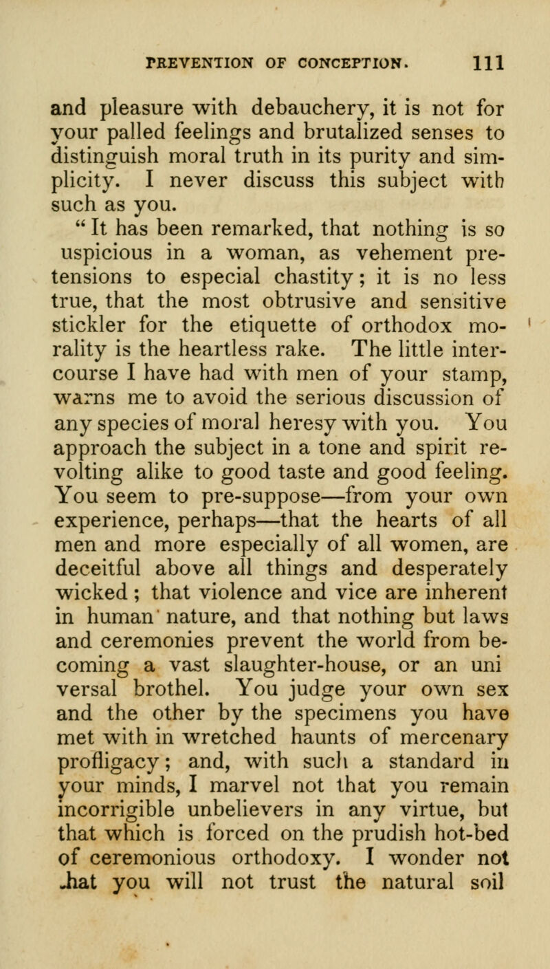 and pleasure with debauchery, it is not for your palled feelings and brutalized senses to distinguish moral truth in its purity and sim- plicity. I never discuss this subject with such as you.  It has been remarked, that nothing is so uspicious in a woman, as vehement pre- tensions to especial chastity; it is no less true, that the most obtrusive and sensitive stickler for the etiquette of orthodox mo- rality is the heartless rake. The little inter- course I have had with men of your stamp, warns me to avoid the serious discussion of any species of moral heresy with you. You approach the subject in a tone and spirit re- volting alike to good taste and good feeling. You seem to pre-suppose—from your own experience, perhaps—that the hearts of all men and more especially of all women, are deceitful above all things and desperately wicked ; that violence and vice are inherent in human' nature, and that nothing but laws and ceremonies prevent the world from be- coming a vast slaughter-house, or an uni versal brothel. You judge your own sex and the other by the specimens you have met with in wretched haunts of mercenary profligacy; and, with such a standard in your minds, I marvel not that you remain incorrigible unbelievers in any virtue, but that which is forced on the prudish hot-bed of ceremonious orthodoxy. I wonder not Jiat you will not trust the natural soil