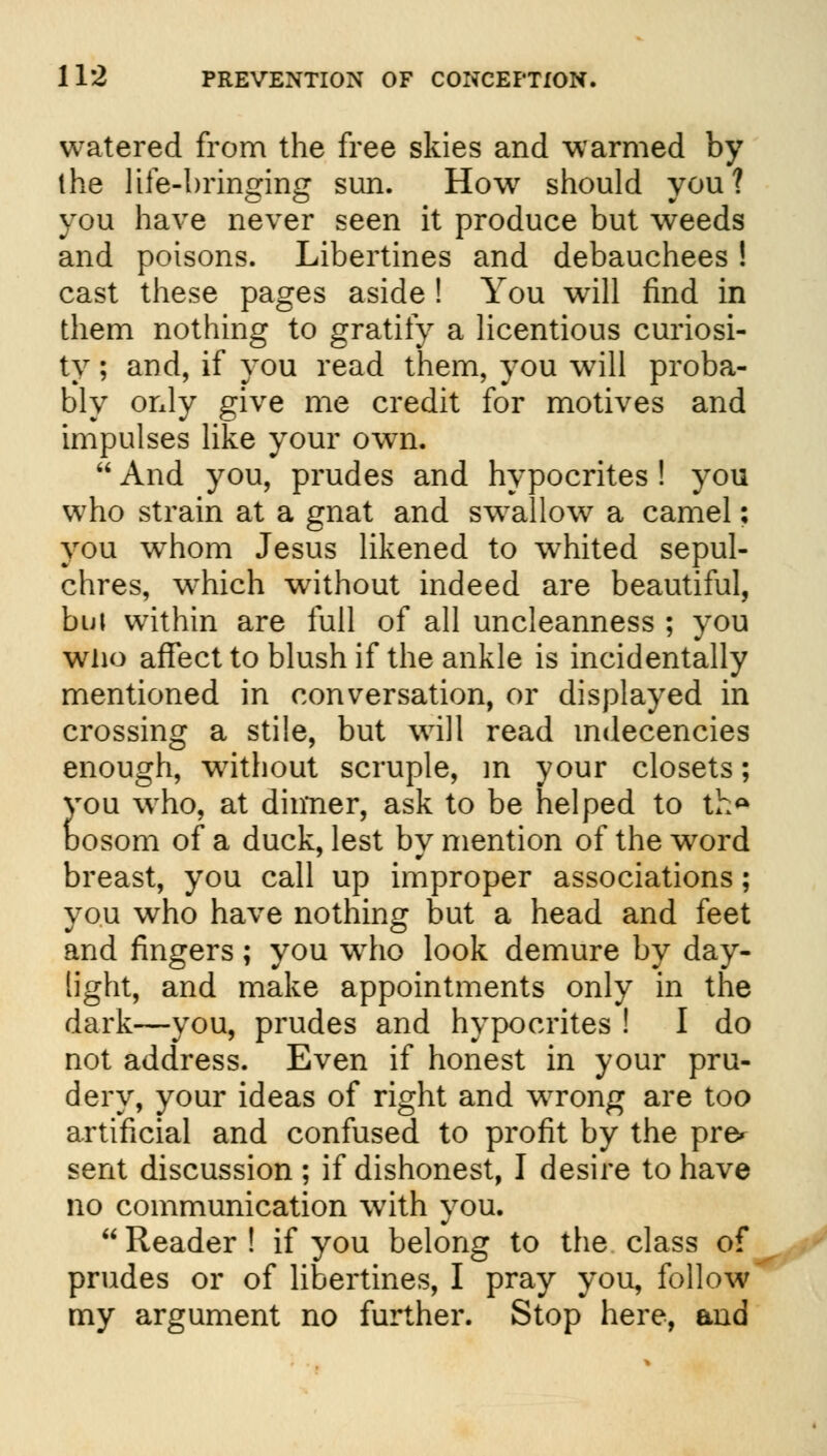 watered from the free skies and warmed by the life-bringing sun. How should you? you have never seen it produce but weeds and poisons. Libertines and debauchees ! cast these pages aside ! You will find in them nothing to gratify a licentious curiosi- ty ; and, if you read them, you will proba- bly only give me credit for motives and impulses like your own.  And you, prudes and hypocrites ! you who strain at a gnat and swallow a camel; you whom Jesus likened to whited sepul- chres, W'hich without indeed are beautiful, but within are full of all uncleanness ; you who affect to blush if the ankle is incidentally mentioned in conversation, or displayed in crossing a stile, but will read indecencies enough, without scruple, in your closets; you who, at dinner, ask to be helped to tha Dosom of a duck, lest by mention of the word breast, you call up improper associations; you who have nothing but a head and feet and fingers; you who look demure by day- light, and make appointments only in the dark—you, prudes and hypocrites ! I do not address. Even if honest in your pru- dery, your ideas of right and wrong are too artificial and confused to profit by the pre* sent discussion ; if dishonest, I desire to have no communication with you.  Reader ! if you belong to the class of prudes or of libertines, I pray you, follow my argument no further. Stop here, and