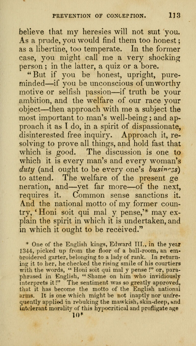 believe that my heresies will not suit you. As a prude, you would find them too honest; as a libertine, too temperate. In the former case, you might call me a very shocking person ; in the latter, a quiz or a bore.  But if you be honest, upright, pure- minded—if you be unconscious of unworthy motive or selfish passion—if truth be your ambition, and the welfare of our race your object—then approach with me a subject the most important to man's well-being; and ap- proach it as I do, in a spirit of dispassionate, disinterested free inquiry. Approach it, re- solving to prove all things, and hold fast that which is good. The discussion is one to which it is every man's and every woman's duty (and ought to be every one's busi^nzs) to attend. The welfare of the present ge neration, and—yet far more—of the next, requires it. Common sense sanctions it. And the national motto of my former coun- try, ' Honi soit qui mal y pense,'* may ex- plain the spirit in which it is undertaken, and in which it ought to be received. * One of the English kings, Edward III., in the year 1344, picked up from the floor of a ball-room, an em- broidered garter, belonging to a lady of rank. In return- ing it to her, he checked the rising smile of his courtiers With the words,  Honi soit qui mal y pense ! or, para- phrased in English,  Shame on him who invidiously interprets it! The sentiment was so greatly aporoved, that it has become the motto of the English national arms. It is one which might be not inaptly nor unfre- quently applied in rebuking the mawkish, skin-deep, and intolerant morality of this hypocritical and profligate age 10*