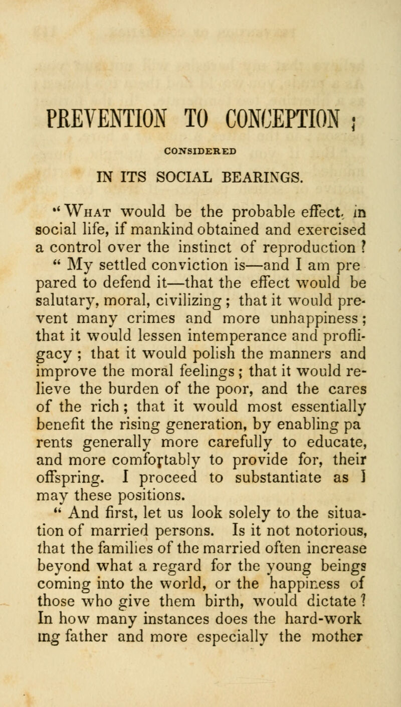 CONSIDERED IN ITS SOCIAL BEARINGS. * What would be the probable effect, in social life, if mankind obtained and exercised a control over the instinct of reproduction ?  My settled conviction is—and I am pre pared to defend it—that the effect would be salutary, moral, civilizing ; that it would pre- vent many crimes and more unhappiness; that it would lessen intemperance and profli- gacy ; that it would polish the manners and improve the moral feelings; that it would re- lieve the burden of the poor, and the cares of the rich; that it would most essentially benefit the rising generation, by enabling pa rents generally more carefully to educate, and more comfortably to provide for, their offspring. I proceed to substantiate as I may these positions.  And first, let us look solely to the situa- tion of married persons. Is it not notorious, that the families of the married often increase beyond what a regard for the young beings coming into the world, or the happiness of those who give them birth, would dictate 1 In how many instances does the hard-work mg father and more especially the mother