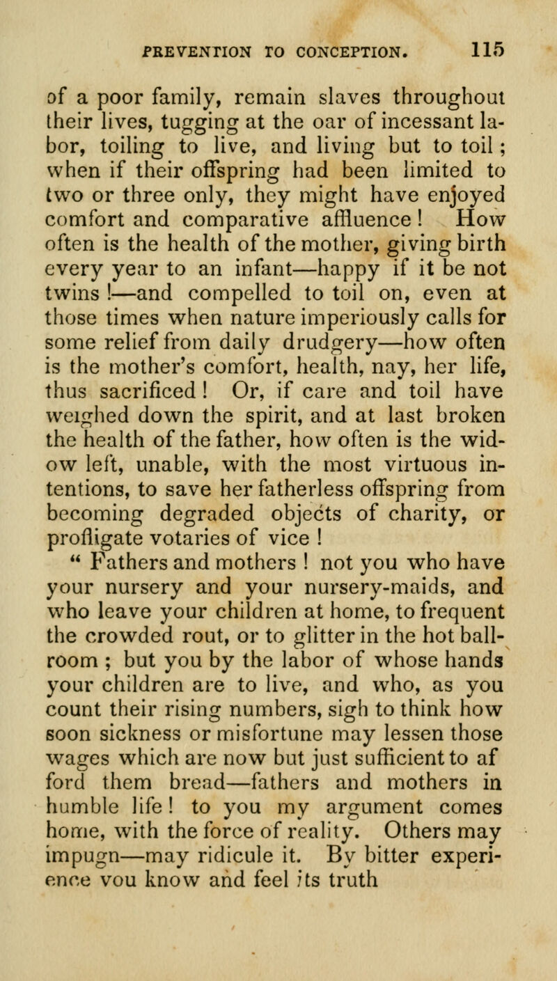 of a poor family, remain slaves throughout their lives, tugging at the oar of incessant la- bor, toiling to live, and living but to toil; when if their offspring had been limited to two or three only, they might have enjoyed comfort and comparative affluence ! How often is the health of the mother, giving birth every year to an infant—happy if it be not twins !—and compelled to toil on, even at those times when nature imperiously calls for some relief from daily drudgery—how often is the mother's comfort, health, nay, her life, thus sacrificed ! Or, if care and toil have weighed down the spirit, and at last broken the health of the father, how often is the wid- ow left, unable, with the most virtuous in- tentions, to save her fatherless offspring from becoming degraded objects of charity, or profligate votaries of vice !  Fathers and mothers ! not you who have your nursery and your nursery-maids, and who leave your children at home, to frequent the crowded rout, or to glitter in the hot ball- room ; but you by the labor of whose hands your children are to live, and who, as you count their rising numbers, sigh to think how soon sickness or misfortune may lessen those wages which are now but just sufficient to af ford them bread—fathers and mothers in humble life! to you my argument comes home, with the force of reality. Others may impugn—may ridicule it. By bitter experi- ence vou know and feel its truth