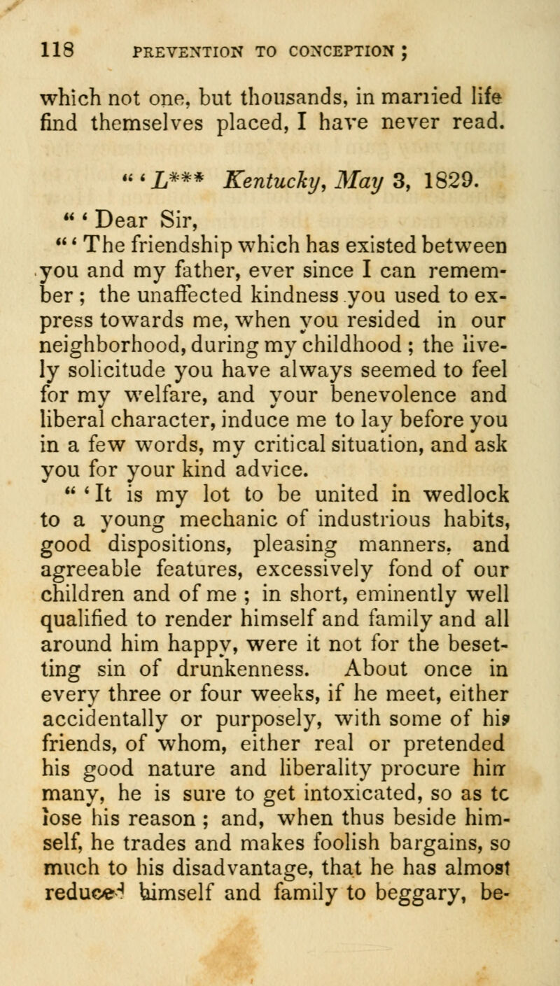 which not one, but thousands, in married life find themselves placed, I have never read. u i _£*## Kentucky, May 3, 1829.  ' Dear Sir, ' The friendship which has existed between you and my father, ever since I can remem- ber ; the unaffected kindness you used to ex- press towards me, when you resided in our neighborhood, during my childhood ; the live- ly solicitude you have always seemed to feel for my welfare, and your benevolence and liberal character, induce me to lay before you in a few words, my critical situation, and ask you for your kind advice.  ' It is my lot to be united in wedlock to a young mechanic of industrious habits, good dispositions, pleasing manners, and agreeable features, excessively fond of our children and of me ; in short, eminently well qualified to render himself and family and all around him happy, were it not for the beset- ting sin of drunkenness. About once in every three or four weeks, if he meet, either accidentally or purposely, with some of hi? friends, of whom, either real or pretended his good nature and liberality procure hinr many, he is sure to get intoxicated, so as tc lose his reason ; and, when thus beside him- self, he trades and makes foolish bargains, so much to his disadvantage, that he has almost reduce^ himself and family to beggary, be-
