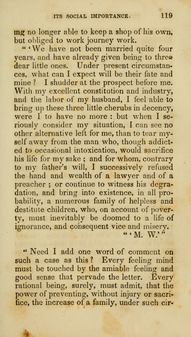mg no longer able to keep a shop of his own, but obliged to work journey work.  'We have not been married quite four years, and have already given being to three dear little ones. Under present circumstan- ces, what can I expect will be their fate and mine ? I shudder at the prospect before me. With my excellent constitution and industry, and the labor of my husband, I feel able to bring up these three little cherubs in decency, were I to have no more : but when I se- riously consider my situation, I can see no other alternative left for me, than to tear my- self away from the man wTho, though addict- ed to occasional intoxication, would sacrifice his life for my sake ; and for whom, contrary to my father's will, I successively refused the hand and wealth of a lawyer and of a preacher ; or continue to witness his degra- dation, and bring into existence, in all pro- bability, a numerous family of helpless and destitute children, who, on account of pover- ty, must inevitably be doomed to a life of ignorance, and consequent vice and misery.  ■ m. w; * •' Need I add one word of comment on such a case as this ? Every feeling mind must be touched by the amiable feeling and good sense that pervade the letter. Every rational being, surely, must admit, that the power of preventing, without injury or sacri- fice, the increase of a family, under such cir-