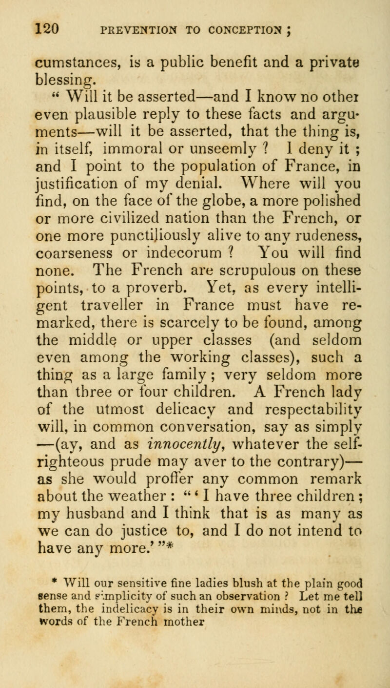 cumstances, is a public benefit and a private blessing.  Will it be asserted—and I know no othei even plausible reply to these facts and argu- ments—will it be asserted, that the thing is, in itself, immoral or unseemly ? 1 deny it ; and I point to the population of France, in justification of my denial. Where will you find, on the face of the globe, a more polished or more civilized nation than the French, or one more punctiliously alive to any rudeness, coarseness or indecorum ? You will find none. The French are scrupulous on these points, to a proverb. Yet, as every intelli- gent traveller in France must have re- marked, there is scarcely to be found, among the middle or upper classes (and seldom even among the working classes), such a thing as a large family ; very seldom more than three or four children. A French lady of the utmost delicacy and respectability will, in common conversation, say as simply —(ay, and as innocently, whatever the self- righteous prude may aver to the contrary)— as she would proffer any common remark about the weather :  ' I have three children ; my husband and I think that is as many as we can do justice to, and I do not intend to have any more/ * * Will our sensitive fine ladies blush at the plain good sense and simplicity of such an observation ? Let me tell them, the indelicacy is in their own minds, not in the words of the French mother