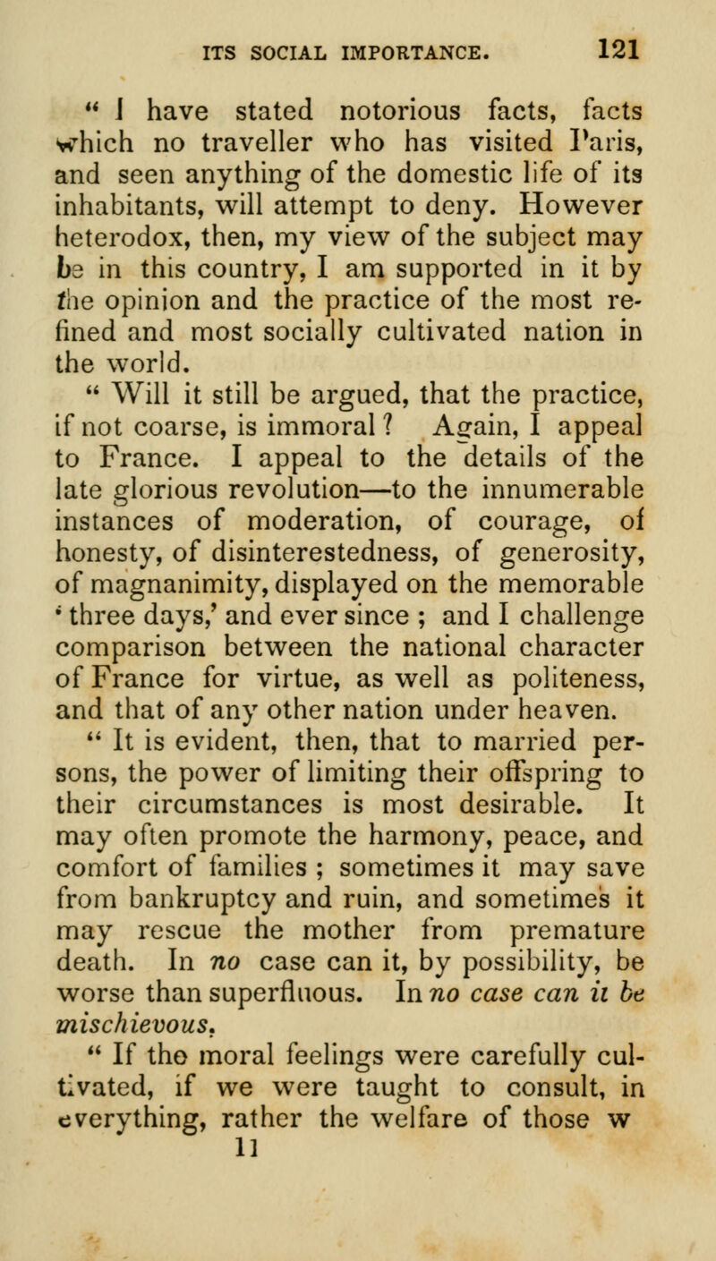  J have stated notorious facts, facts which no traveller who has visited Paris, and seen anything of the domestic life of its inhabitants, will attempt to deny. However heterodox, then, my view of the subject may be in this country, I am supported in it by the opinion and the practice of the most re- fined and most socially cultivated nation in the world.  Will it still be argued, that the practice, if not coarse, is immoral ? Again, I appeal to France. I appeal to the details of the late glorious revolution—to the innumerable instances of moderation, of courage, of honesty, of disinterestedness, of generosity, of magnanimity, displayed on the memorable 1 three days/ and ever since ; and I challenge comparison between the national character of France for virtue, as well as politeness, and that of any other nation under heaven.  It is evident, then, that to married per- sons, the power of limiting their offspring to their circumstances is most desirable. It may often promote the harmony, peace, and comfort of families ; sometimes it may save from bankruptcy and ruin, and sometimes it may rescue the mother from premature death. In no case can it, by possibility, be worse than superfluous. In no case can ii be mischievous.  If tho moral feelings were carefully cul- tivated, if we were taught to consult, in everything, rather the welfare of those w 11