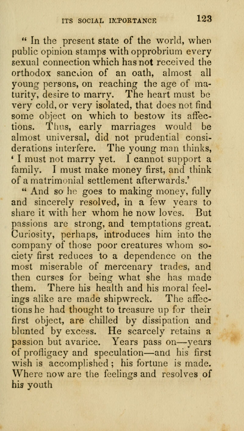  In the present state of the world, when public opinion stamps with opprobrium every sexual connection which has not received the orthodox sanction of an oath, almost all young persons, on reaching the age of ma- turity, desire to marry. The heart must be very cold, or very isolated, that does not find some object on which to bestow its affec- tions. Thus, early marriages would be almost universal, did not prudential consi- derations interfere. The young man thinks, 1 I must not marry yet. I cannot support a family. I must make money first, and think of a matrimonial settlement afterwards.'  And so he goes to making money, fully and sincerely resolved, in a few years to share it with her whom he now loves. But passions are strong, and temptations great. Curiosity, perhaps, introduces him into the company of those poor creatures whom so- ciety first reduces to a dependence on the most miserable of mercenary trades, and then curses for being what she has made them. There his health and his moral feel- ings alike are made shipwreck. The affec- tions he had thought to treasure up for their first object, are chilled by dissipation and blunted by excess. He scarcely retains a passion but avarice. Years pass on—years of profligacy and speculation—and his first wish is accomplished ; his fortune is made. Where now are the feelings and resolves of his youth